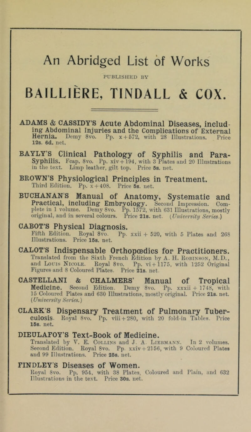 An Abridged List of Works PUBLISHED BY BAILLIERE, TINDALL & COX. ADAMS & CASSIDY’S Acute Abdominal Diseases, includ- ing Abdominal Injuries and the Complications of External Hernia. Demy 8vo. Pp. x + 672, with 28 Illustrations. Price 12s. 6d. net. BAYLY'S Clinical Pathology of Syphilis and Para- Syphilis. Fcap. 8vo. Pp. xiv+ 194, with 3 Plates and 20 Illustrations in the text. Limp leather, gilt top. Price 5s. net. BROWN’S Physiological Principles in Treatment. Third Edition. Pp. x + 408. Price 5s. net. BUCHANANS Manual of Anatomy, Systematic and Practical, including Embryology. Second Impression. Com- plete in 1 volume. Demy 8vo. Pp. 1572, with 631 Illustrations, mostly original, and in several colours. Price21s.net. {University Series.) CABOT'S Physical Diagnosis. Fifth Edition. Royal 8vo. Pp. xxii 4- 520, with 5 Plates and 268 Illustrations. Price 15s. net. CALOT’S Indispensable Orthopcedies for Practitioners. Translated from the Sixth French Edition by A. H. Robinson, M.D., and Louis Nicole. Royal 8vo. Pp. vi + 1175, with 1252 Original Figures and 8 Coloured Plates. Price 21s. net. CASTELLANI & CHALMERS' Manual of Tropical Medicine. Second Edition. Demy 8vo. Pp. xxxii + 1748, with 15 Coloured Plates and 630 Illustrations, mostlj original. Price 21s. net. (University Senes.) CLARK S Dispensary Treatment of Pulmonary Tuber- culosis. Royal 8vo. Pp. viii + 280, with 20 fold-in Tables. Price 15s. net. DIEULAFOY'S Text-Book of Medicine. Translated by Y. E. Collins and J. A. Liebmann. In 2 volumes. Second Edition. Royal 8vo. Pp. xxiv + 2156, with 9 Coloured Plates and 99 Illustrations. Price 25s. net. FINDLEY'S Diseases of Women. Royal 8vo. Pp. 954, with 38 Plates, Coloured and Plain, and 632 Illustrations in the text. Price 30s. net.