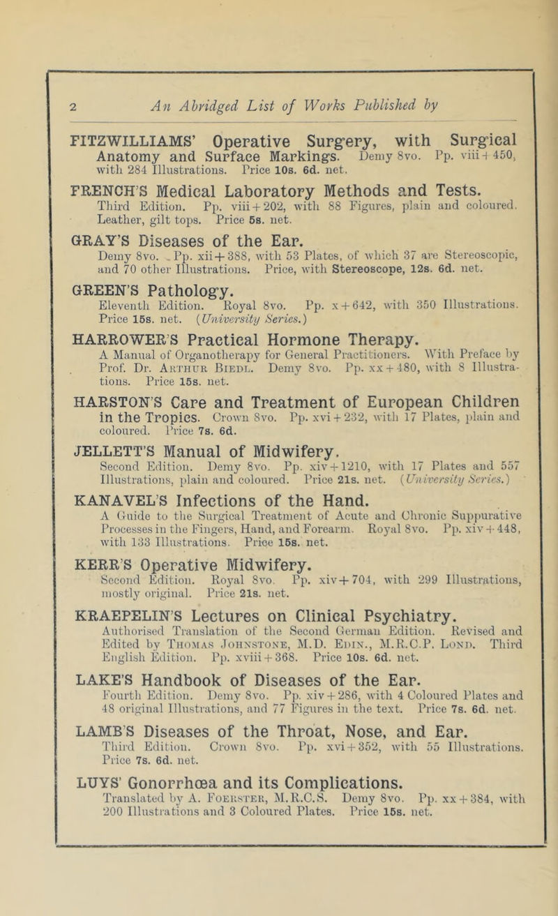 FITZWILLIAMS’ Operative Surgery, with Surgical Anatomy and Surface Marking’s. Demy 8vo. Pp. viiij 450, with 284 Illustrations. Trice 10s. 6d. net. FRENCH’S Medical Laboratory Methods and Tests. Third Edition. Pp. viii + 20‘2, with 88 Figures, plain and coloured. Leather, gilt tops. Price 5s. net. GRAY’S Diseases of the Ear. Demy 8vo. Pp. xii + 388, with 53 Plates, of which 37 are Stereoscopic, and 70 other Illustrations. Price, with Stereoscope, 12s. 6d. net. GREEN’S Pathology. Eleventh Edition. Royal 8vo. Pp. x + 642, with 350 Illustrations. Price 15s. net. (University Series.) HARROWERS Practical Hormone Therapy. A Manual of Organotherapy for General Practitioners. With Preface by Prof. Dr. Arthur Biedi,. Demy 8vo. Pp. xx + 480, with 8 Illustra- tions. Price 15s. net. HARSTON’S Care and Treatment of European Children in the Tropics. Crown 8vo. Pp. xvi + 232, with 17 Plates, plain and coloured. Price 7s. 6d. JELLETT’S Manual of Midwifery. Second Edition. Demy 8vo. Pp. xiv+ 1210, with 17 Plates and 557 Illustrations, plain and coloured. Price21s.net. (University Series.) KANAVEL S Infections of the Hand. A Guide to the Surgical Treatment of Acute and Chronic Suppurative Processes in the Fingers, Hand, and Forearm. Royal 8vo. Pp. xiv 4- 448, with 133 Illustrations. Price 15s. net. KERR’S Operative Midwifery. Second Edition. Royal 8vo. Pp. xiv+704, with 299 Illustrations, mostly original. Price 21s. net. KRAEPELIN’S Lectures on Clinical Psychiatry. Authorised Translation of the Second German Edition. Revised and Edited by Thomas Johnstone, M.D. Edin., M.R.C.P. Lond. Third English Edition. Pp. xviii + 368. Price 10s. 6d. net. LAKE’S Handbook of Diseases of the Ear. Fourth Edition. Demy 8vo. Pp. xiv+ 286, with 4 Coloured Plates and 48 original Illustrations, and 77 Figures in the text. Price 7s. 6d. net. LAMBS Diseases of the Throat, Nose, and Ear. Third Edition. Crown 8vo. Pp. xvi + 352, with 55 Illustrations. Price 7s. 6d. net. LUYS’ Gonorrhoea and its Complications. Translated by A. Foeuster, M.R.C.S. Demy 8vo. Pp. xx + 384, with 200 Illustrations and 3 Coloured Plates. Price 15s. net.