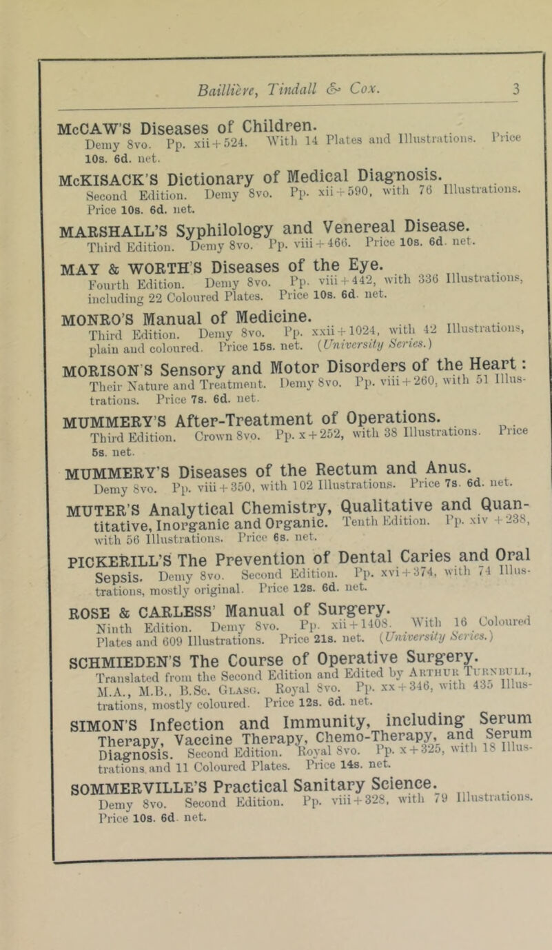 McCAW'S Diseases of Children. . Demy Svo. Pp. xii + 524. With 14 Plates and Illustrations. Price 10s. 6d. net. McKlSACK’S Dictionary of Medical Diagnosis. Second Edition. Demy Svo. Pp- xii 4-590, with i6 Price 10s. 6d. net. Illustrations. MARSHALL’S Third Edition. Syphilology and Venereal Disease. Demy 8vo. Pp. viii + 466. Price 10s. 6d. net. MAY & WORTHS Diseases of the Eye. Fourth Edition. Demy 8vo. Pp. viii + 442, with 336 including 22 Coloured Plates. Price 10s. 6d. net. Illustrations, MONRO’S Manual of Medicine. Third Edition. Demy 8vo. Pp. xxii + 1024, with 4- Illustiatious, plain and coloured. Price 15s. net. (University Senes.) MORISON S Sensory and Motor Disorders of the Heart: Their Nature and Treatment. Demy Svo. Pp. vm + 260. with ol Illus- trations. Price 7s. 6d. net. MUMMERY’S After-Treatment of Operations. Third Edition. Crown 8vo. Pp. x + 252, with 38 Illustrations. 5s. net. Price MUMMERY'S Diseases of the Rectum and Anus. Demy Svo. Pp. viii + 350. with 102 Illustrations. Price 7s. 6d. net. MUTER’S Analytical Chemistry, Qualitative and Quan- titative, Inorganic and Organic. Tenth Edition, l p. xiv +_3 , with 56 Illustrations. Price 6s. net. PICKERILL'S The Prevention of Dental Caries and Oral Sepsis. Demy 8vo. Second Edition. Pp. xvi + 374, with 74 Illus- trations, mostly original. Price 12s. 6d. net. ROSE & CARLESS’ Manual of Surgery. Ninth Edition. Demy 8vo. Pp xii + 1408. ^dh 16 Colouied Plates and 609 Illustrations. Price 21s. net. (University Scries., SCHMIEDEN’S The Course of Operative Surgery. Translated from the Second Edition and Edited by Arthuu Ti kmu u., M.A., M.B., B.Sc. Glaso. Royal Svo. Pp. xx + 34b, with 43o Illus- trations, mostly coloured. Price 12s. 6d. net. SIMON’S Infection and Immunity, including Serum Therapy, Vaccine Therapy, Chemo-Therapy, and Serum Diagnosis. Second Edition. Koval Svo. Pp. x + 32o, with 1. Ill l - trations and 11 Coloured Tlates. Price 14s. net. SOMMERVILLE'S Practical Sanitary Science. Demy 8vo. Second Edition. Pp. viii + 328, with < 9 Price* 10s. 6d net. Illustrations.