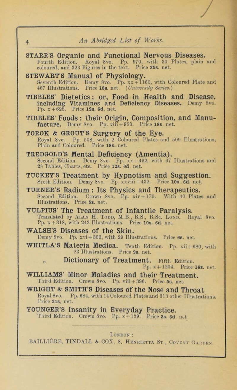 STARR’S Organic and Functional Nervous Diseases. Fourth Edition. Royal 8vo. Pp. 970, with 30 Plates, plain and coloured, and 323 Figures in the text. Price 25s. net. STEWART’S Manual of Physiology. Seventh Edition. Demy 8vo. Pp. xx + 1160, with Coloured Plate and 467 Illustrations. Price 18^. net. {University Series.) TIBBLES’ Dietetics; or, Food in Health and Disease, including’ Vitamines and Deficiency Diseases. Demy 8vo. Pp. x + 628. Price 12s. 6d. net. TIBBLES’ Foods: their Origin, Composition, and Manu- facture. Demy 8vo. Pp. viii + 950. Price 18s. net. TOROK & GROUT’S Surgery of the Eye. Royal 8vo. Pp. 508, with 2 Coloured Plates and 509 Illustrations, Plain and Coloured. Price 18s. net. TREDGOLD’S Mental Deficiency (Amentia). Second Edition. Demy 8vo. Pp. xx + 492, with 67 Illustrations and 28 Tables, Charts, etc. Price 12s. 6d. net. TUCKEY’S Treatment by Hypnotism and Suggestion. Sixth Edition. Demy 8vo. Pp. xxviii + 432. Price 10s. 6d. net. TURNER’S Radium : Its Physics and Therapeutics. Second Edition. Crown 8vo. Pp. xiv+170. With 40 Plates and Illustrations. Price 5s. net. VULPIUS’ The Treatment of Infantile Paralysis. Translated by Aran H. Todd, M.B., B.S., B.Sc. Lond. Royal 8vo. Pp. x + 318, with 243 Illustrations. Price 10s. 6d. net. WALSH S Diseases of the Skin. Demy 8vo. Pp. xvi + 300, with 29 Illustrations. Price 6s. net. WHITLA’S Materia Medica. Tenth Edition. Pp. xii + 680, with 23 Illustrations. Price 9s. net. „ Dictionary of Treatment. Fifth Edition. Pp. x-i-1204. Price 16s. net. WILLIAMS' Minor Maladies and their Treatment. Third Edition. Crown 8vo. Pp. viii + 396. Price5s.net. WRIGHT & SMITH'S Diseases of the Nose and Throat. Royal 8vo.. Pp. 684, with 14 Coloured Plates and 313 other Illustrations. Price 21s. net. YOUNGER'S Insanity in Everyday Practice. Third Edition. Crown 8vo. Pp. x 4-139. Price 3s. 6d. net London : BAILLIKRE, TINDALL k COX, 8, Henrietta St., Covent Garden