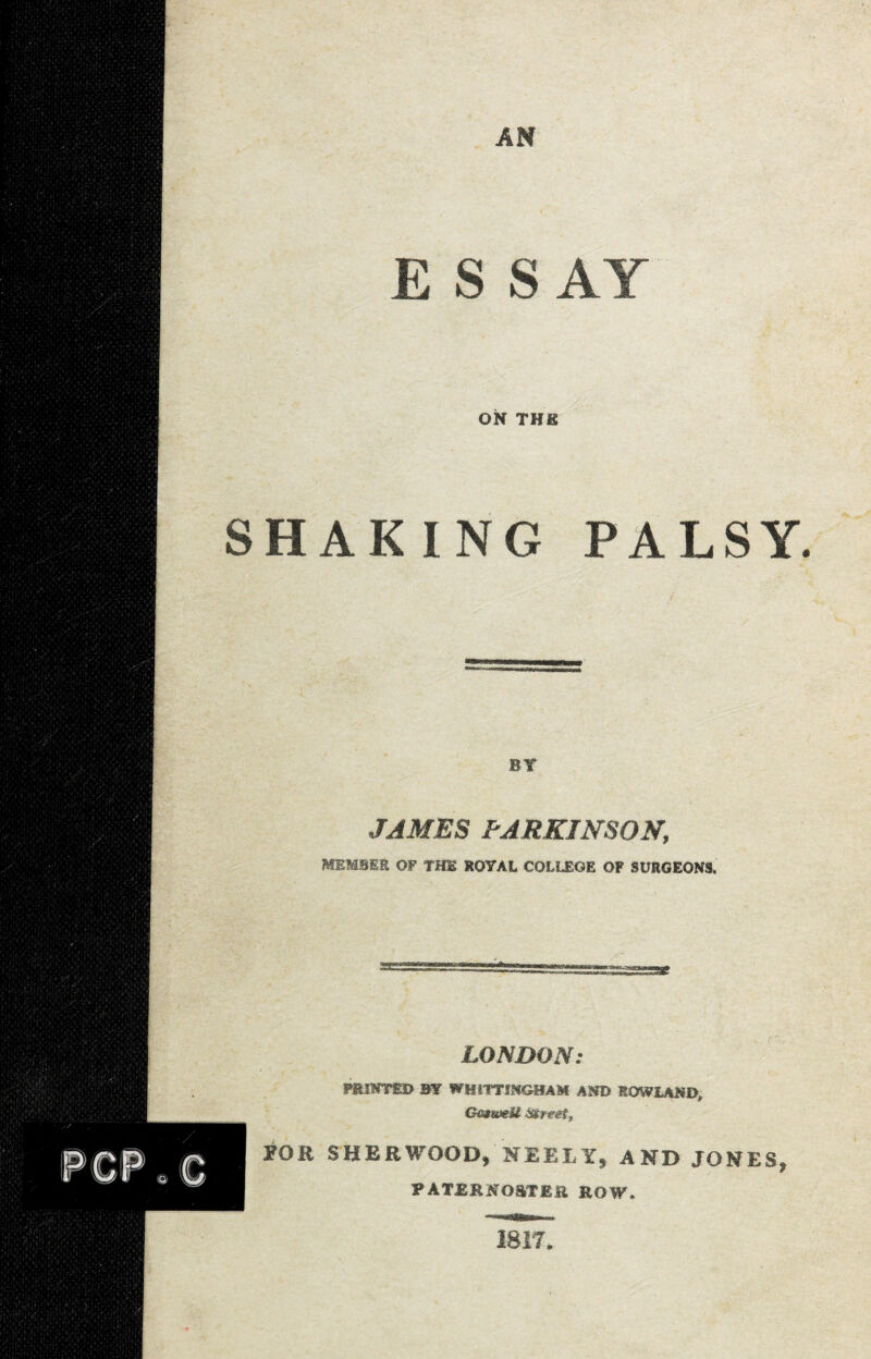 E S S AY ON THE SHAKING PALSY BY JAMES PARKINSON, member of the royal college of surgeons. LONDON: PRINTED BY WBiTTINGHAM AMD ROWLAND, Gmweil Street, POR SHERWOOD, NEEII, AND JONES, PATERNOSTER ROW. 1817.