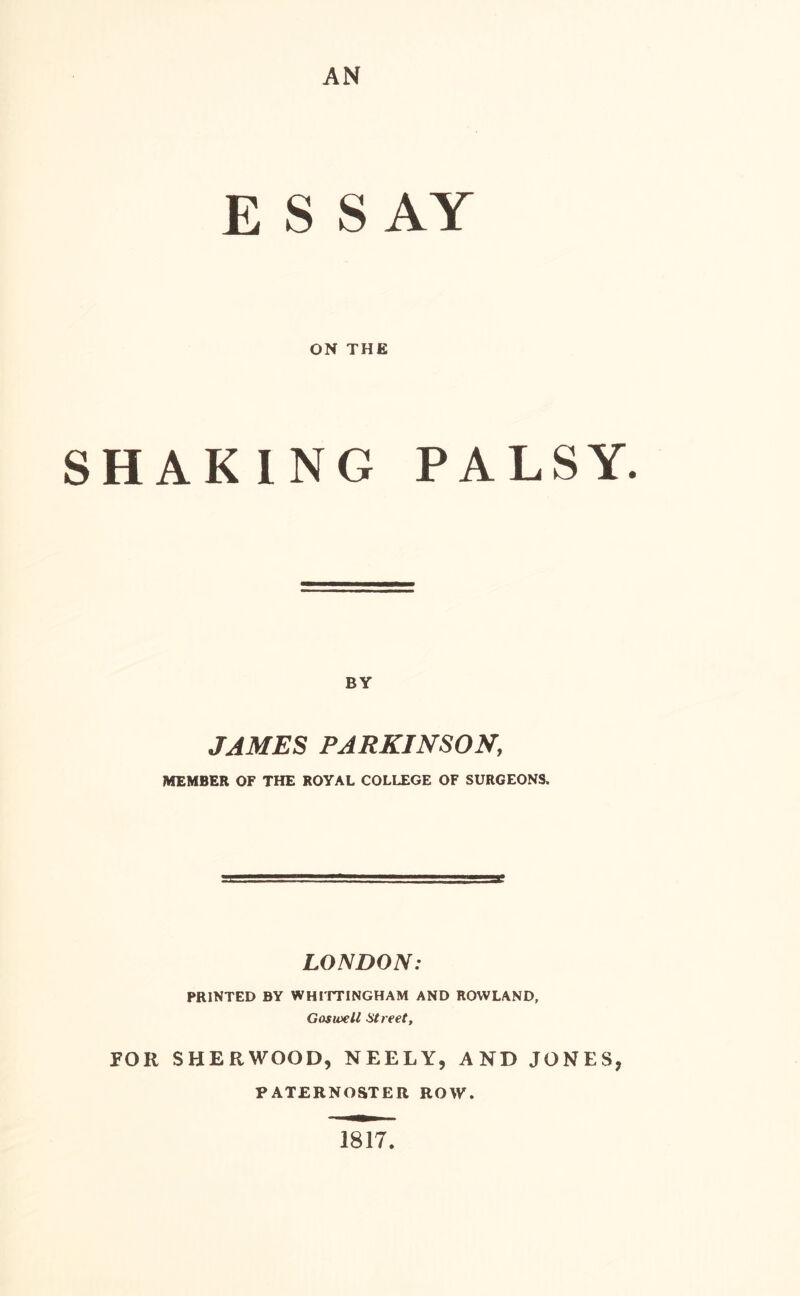 E S S AY ON THE SHAKING PALSY. BY JAMES PARKINSON, MEMBER OF THE ROYAL COLLEGE OF SURGEONS. LONDON: PRINTED BY WHITTINGHAM AND ROWLAND, G os well Street, FOR SHERWOOD, NEELY, AND JONES, PATERNOSTER ROW. 1817