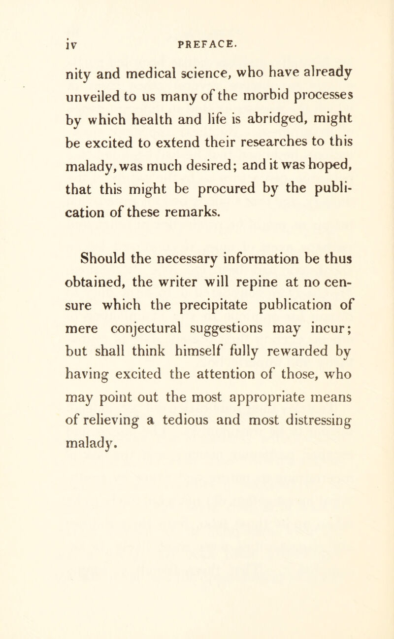 nity and medical science, who have already unveiled to us many of the morbid processes by which health and life is abridged, might be excited to extend their researches to this malady, was much desired; and it was hoped, that this might be procured by the publi- cation of these remarks. Should the necessary information be thus obtained, the writer will repine at no cen- sure which the precipitate publication of mere conjectural suggestions may incur; but shall think himself fully rewarded by having excited the attention of those, who may point out the most appropriate means of relieving a tedious and most distressing malady.