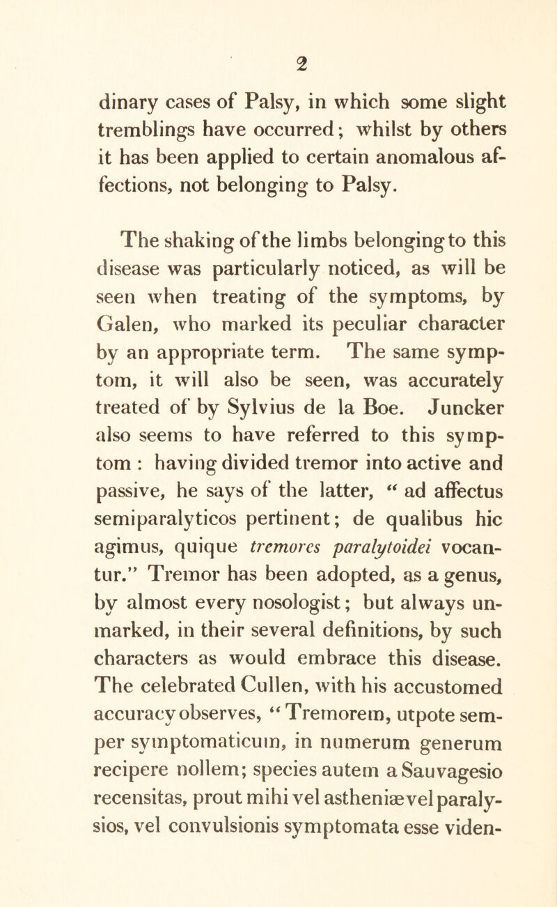 dinary cases of Palsy, in which some slight tremblings have occurred; whilst by others it has been applied to certain anomalous af- fections, not belonging to Palsy. The shaking of the limbs belonging to this disease was particularly noticed, as will be seen when treating of the symptoms, by Galen, who marked its peculiar character by an appropriate term. The same symp- tom, it will also be seen, was accurately treated of by Sylvius de la Boe. Juncker also seems to have referred to this symp- tom : having divided tremor into active and passive, he says of the latter, “ ad affectus semiparalyticos pertinent; de qualibus hie agimus, quique tremores paralytoidei vocan- tur.” Tremor has been adopted, as a genus, by almost every nosologist; but always un- marked, in their several definitions, by such characters as would embrace this disease. The celebrated Cullen, with his accustomed accuracy observes, “Tremorem, utpote sem- per symptomaticuin, in numerum generum recipere nollem; species autem aSauvagesio recensitas, prout mihi vel astheniaevel paraly- ses, vel convulsionis symptomata esse viden-