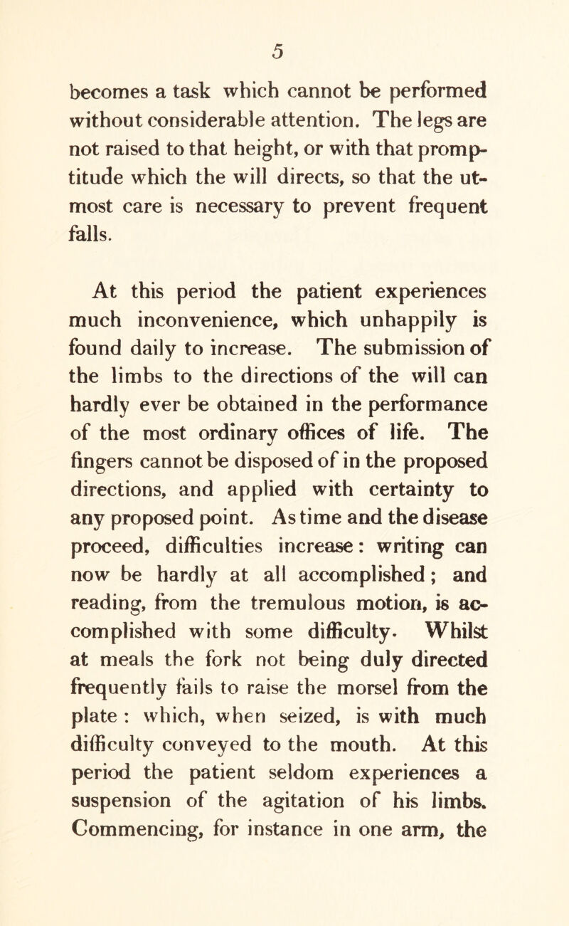 becomes a task which cannot be performed without considerable attention. The legs are not raised to that height, or with that promp- titude which the will directs, so that the ut- most care is necessary to prevent frequent falls. At this period the patient experiences much inconvenience, which unhappily is found daily to increase. The submission of the limbs to the directions of the will can hardly ever be obtained in the performance of the most ordinary offices of life. The fingers cannot be disposed of in the proposed directions, and applied with certainty to any proposed point. As time and the disease proceed, difficulties increase: writing can now be hardly at all accomplished; and reading, from the tremulous motion, is ac- complished with some difficulty. Whilst at meals the fork not being duly directed frequently fails to raise the morsel from the plate : which, when seized, is with much difficulty conveyed to the mouth. At this period the patient seldom experiences a suspension of the agitation of his limbs. Commencing, for instance in one arm, the