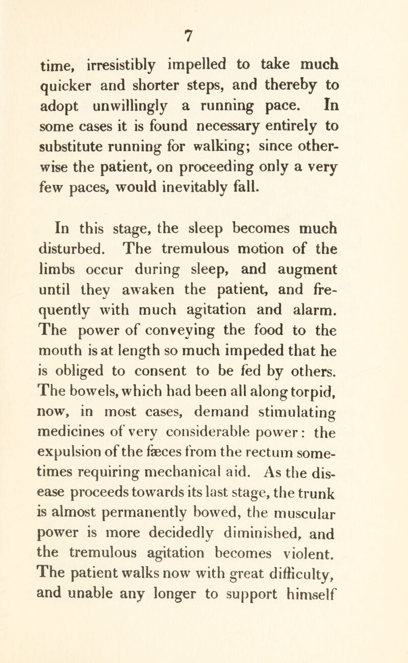 time, irresistibly impelled to take much quicker and shorter steps, and thereby to adopt unwillingly a running pace. In some cases it is found necessary entirely to substitute running for walking; since other- wise the patient, on proceeding only a very few paces, would inevitably fall. In this stage, the sleep becomes much disturbed. The tremulous motion of the limbs occur during sleep, and augment until they awaken the patient, and fre- quently with much agitation and alarm. The power of conveying the food to the mouth is at length so much impeded that he is obliged to consent to be fed by others. The bowels, which had been all along torpid, now, in most cases, demand stimulating medicines of very considerable power : the expulsion of the feces from the rectum some- times requiring mechanical aid. As the dis- ease proceeds towards its last stage, the trunk is almost permanently bowed, the muscular power is more decidedly diminished, and the tremulous agitation becomes violent. The patient walks now with great difficulty, and unable any longer to support himself