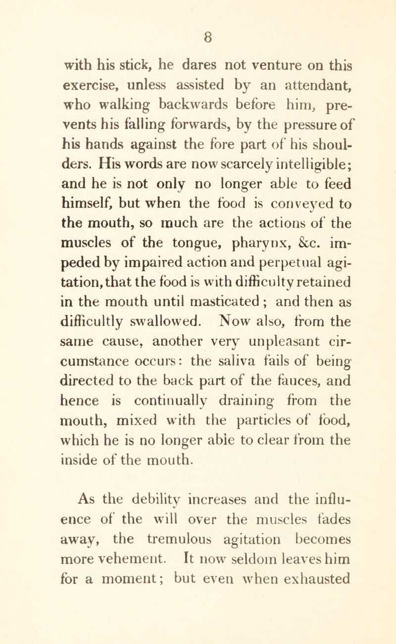 with his stick, he dares not venture on this exercise, unless assisted by an attendant, who walking backwards before him, pre- vents his falling forwards, by the pressure of his hands against the fore part of his shoul- ders. His words are now scarcely intelligible; and he is not only no longer able to feed himself, but when the food is conveyed to the mouth, so much are the actions of the muscles of the tongue, pharynx, &c. im- peded by impaired action and perpetual agi- tation, that the food is with difficulty retained in the mouth until masticated ; and then as difficultly swallowed. Now also, from the same cause, another very unpleasant cir- cumstance occurs: the saliva fails of being directed to the back part of the fauces, and hence is continually draining from the mouth, mixed w ith the particles of food, which he is no longer able to clear from the inside of the mouth. As the debility increases and the influ- ence of the will over the muscles fades away, the tremulous agitation becomes more vehement. It now seldom leaves him for a moment; but even when exhausted