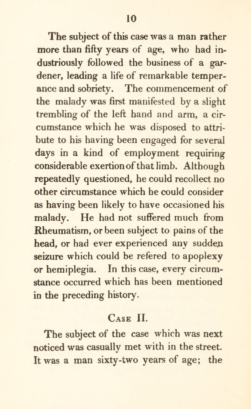 The subject of this case was a man rather more than fifty years of age, who had in- dustriously followed the business of a gar- dener, leading a life of remarkable temper- ance and sobriety. The commencement of the malady was first manifested by a slight trembling of the left hand and arm, a cir- cumstance which he was disposed to attri- bute to his having been engaged for several days in a kind of employment requiring considerable exertion of that limb. Although repeatedly questioned, he could recollect no other circumstance which he could consider as having been likely to have occasioned his malady. He had not suffered much from Rheumatism, or been subject to pains of the head, or had ever experienced any sudden seizure which could be refered to apoplexy or hemiplegia. In this case, every circum- stance occurred which has been mentioned in the preceding history. Case II. The subject of the case which was next noticed was casually met with in the street. It was a man sixty-two years of age; the