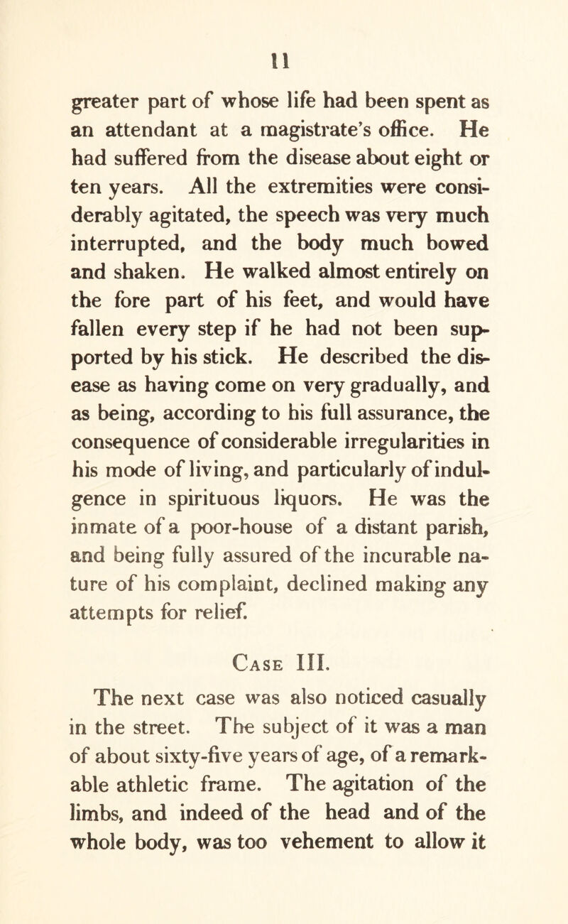 greater part of whose life had been spent as an attendant at a magistrate's office. He had suffered from the disease about eight or ten years. All the extremities were consi- derably agitated, the speech was very much interrupted, and the body much bowed and shaken. He walked almost entirely on the fore part of his feet, and would have fallen every step if he had not been sup- ported by his stick. He described the dis- ease as having come on very gradually, and as being, according to his full assurance, the consequence of considerable irregularities in his mode of living, and particularly of indul- gence in spirituous liquors. He was the inmate of a poor-house of a distant parish, and being fully assured of the incurable na- ture of his complaint, declined making any attempts for relief. Case III. The next case was also noticed casually in the street. The subject of it was a man of about sixty-five years of age, of a remark- able athletic frame. The agitation of the limbs, and indeed of the head and of the whole body, was too vehement to allow it