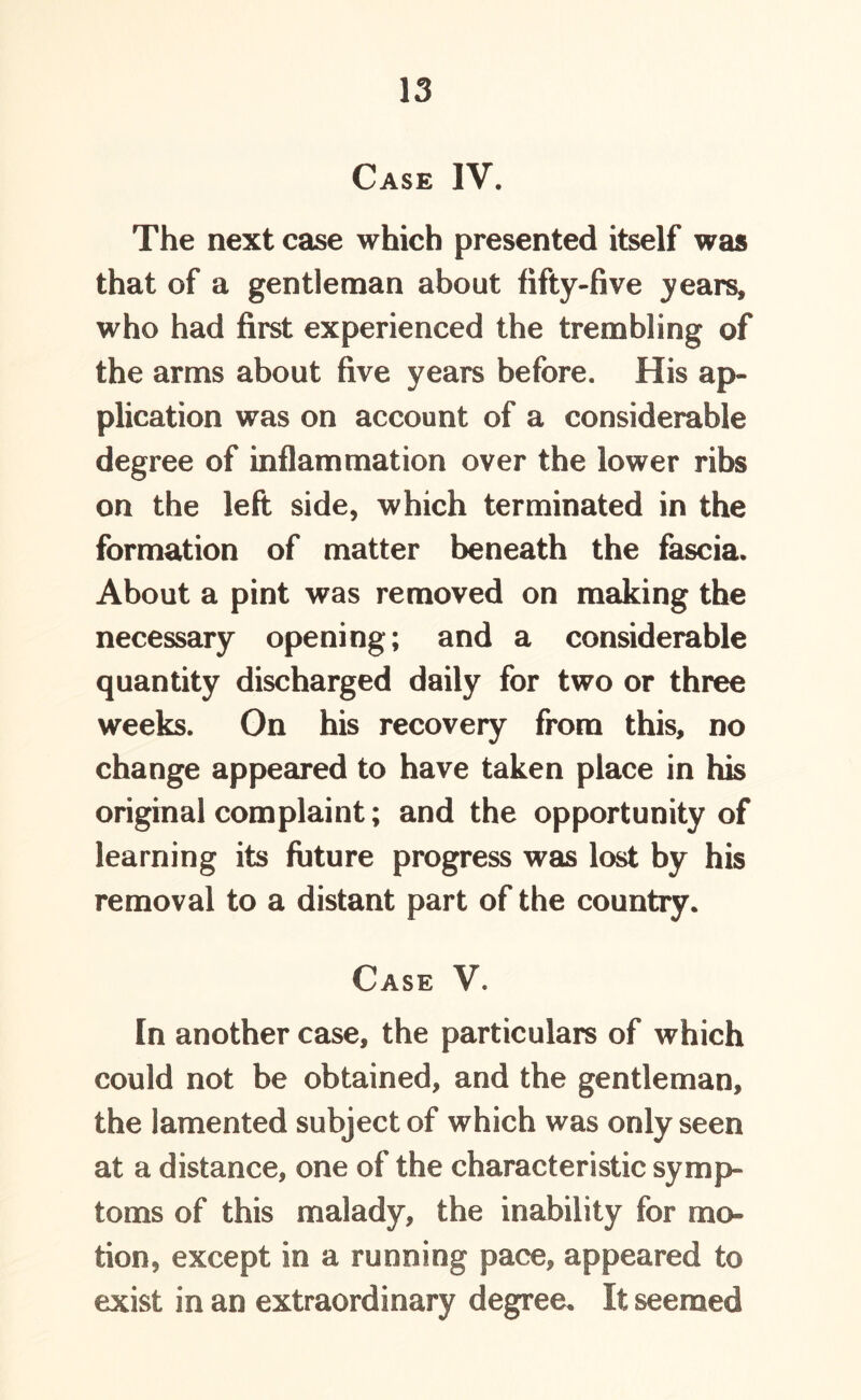 Case IV. The next case which presented itself was that of a gentleman about fifty-five years, who had first experienced the trembling of the arms about five years before. His ap- plication was on account of a considerable degree of inflammation over the lower ribs on the left side, which terminated in the formation of matter beneath the fascia. About a pint was removed on making the necessary opening; and a considerable quantity discharged daily for two or three weeks. On his recovery from this, no change appeared to have taken place in his original complaint; and the opportunity of learning its future progress was lost by his removal to a distant part of the country. Case V. In another case, the particulars of which could not be obtained, and the gentleman, the lamented subject of which was only seen at a distance, one of the characteristic symp- toms of this malady, the inability for mo- tion, except in a running pace, appeared to exist in an extraordinary degree. It seemed