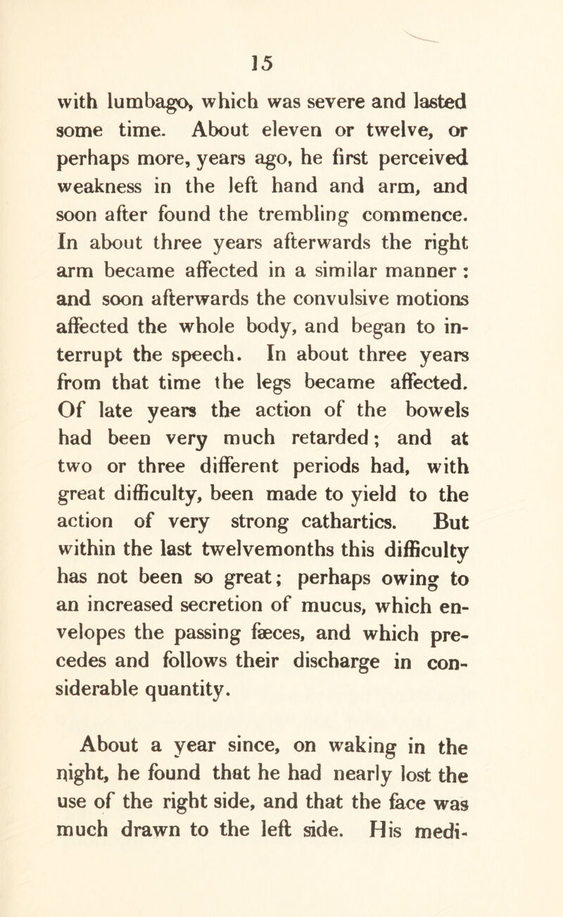 with lumbago* which was severe and lasted some time. About eleven or twelve, or perhaps more, years ago, he first perceived weakness in the left hand and arm, and soon after found the trembling commence. In about three years afterwards the right arm became affected in a similar manner: and soon afterwards the convulsive motions affected the whole body, and began to in- terrupt the speech. In about three years from that time the legs became affected. Of late years the action of the bowels had been very much retarded; and at two or three different periods had, with great difficulty, been made to yield to the action of very strong cathartics. But within the last twelvemonths this difficulty has not been so great; perhaps owing to an increased secretion of mucus, which en- velopes the passing faeces, and which pre- cedes and follows their discharge in con- siderable quantity. About a year since, on waking in the night, he found that he had nearly lost the use of the right side, and that the face was much drawn to the left side. His medi-