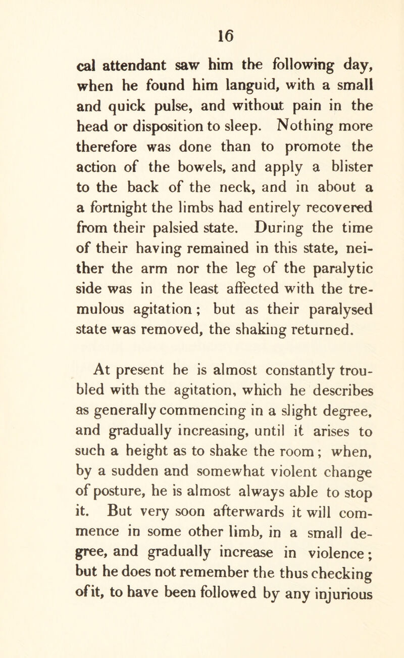 cal attendant saw him the following day, when he found him languid, with a small and quick pulse, and without pain in the head or disposition to sleep. Nothing more therefore was done than to promote the action of the bowels, and apply a blister to the back of the neck, and in about a a fortnight the limbs had entirely recovered from their palsied state. During the time of their having remained in this state, nei- ther the arm nor the leg of the paralytic side was in the least affected with the tre- mulous agitation; but as their paralysed state was removed, the shaking returned. At present he is almost constantly trou- bled with the agitation, which he describes as generally commencing in a slight degree, and gradually increasing, until it arises to such a height as to shake the room; when, by a sudden and somewhat violent change of posture, he is almost always able to stop it. But very soon afterwards it will com- mence in some other limb, in a small de- gree, and gradually increase in violence; but he does not remember the thus checking ofit, to have been followed by any injurious