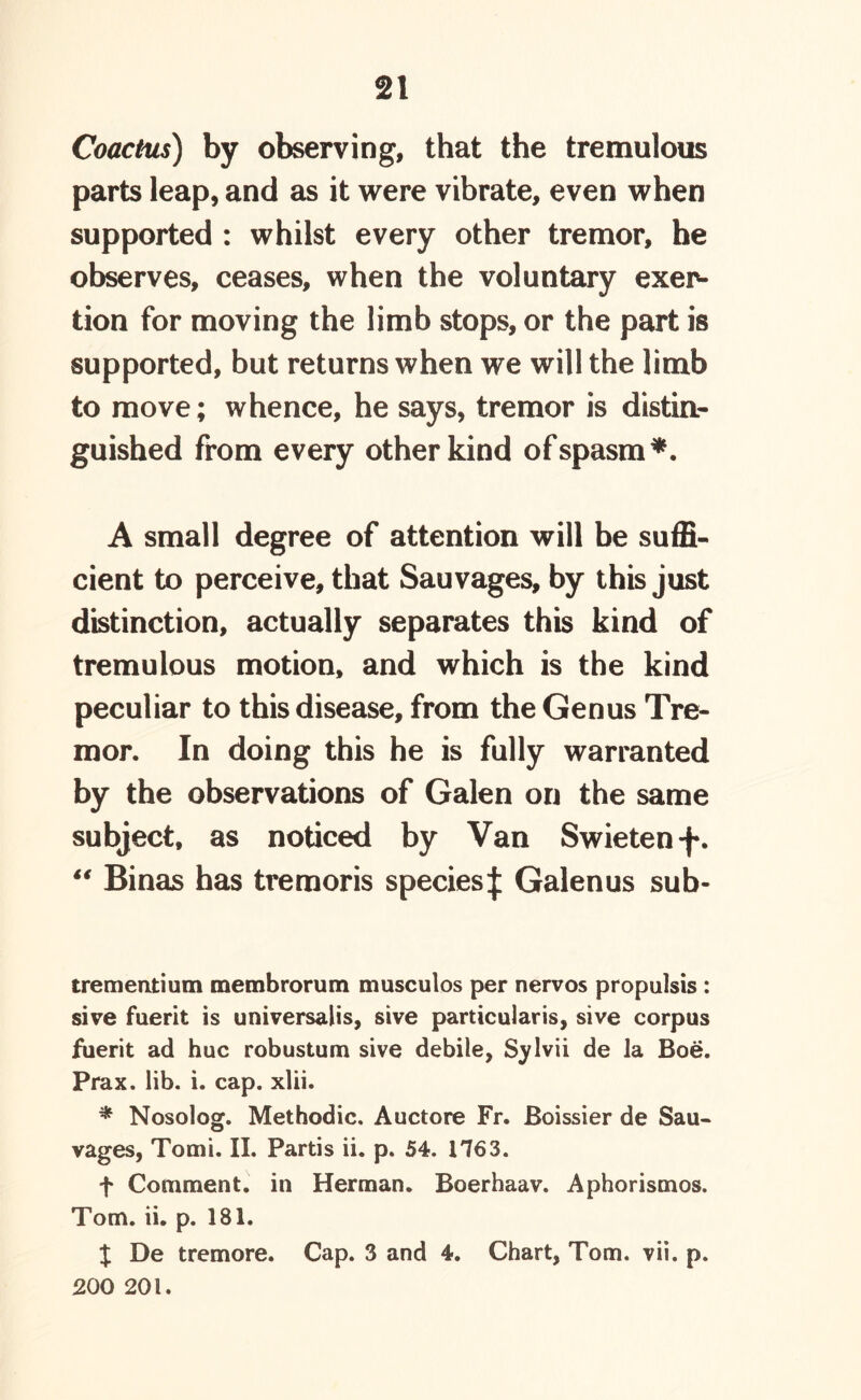 Coactus) by observing, that the tremulous parts leap, and as it were vibrate, even when supported : whilst every other tremor, he observes, ceases, when the voluntary exer- tion for moving the limb stops, or the part is supported, but returns when we will the limb to move; whence, he says, tremor is distin- guished from every other kind of spasm*. A small degree of attention will be suffi- cient to perceive, that Sauvages, by this just distinction, actually separates this kind of tremulous motion, and which is the kind peculiar to this disease, from the Genus Tre- mor. In doing this he is fully warranted by the observations of Galen on the same subject, as noticed by Van Swieten -f. “ Binas has tremoris species^ Galenus sub- trementium membrorum musculos per nervos propulsis : sive fuerit is universalis, sive particularis, sive corpus fuerit ad hue robustum sive debile, Sylvii de la Boe. Prax. lib. i. cap. xlii. * Nosolog. Methodic. Auctore Fr. Boissier de Sau- vages, Tomi. II. Partis ii. p. 54. 1763. f Comment, in Herman. Boerhaav. Aphorismos. Tom. ii. p. 181. X De tremore. Cap. 3 and 4. Chart, Tom. vii. p. 200 201.