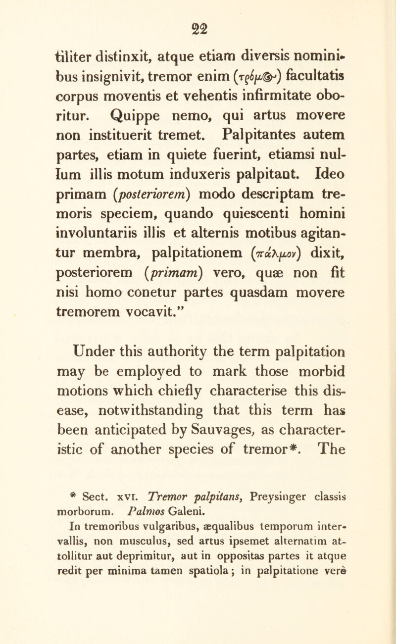 tiliter distinxit, atque etiam diversis nomini* bus insignivit, tremor enim (r^/x^) facultatis corpus moventis et vehentis infirmitate obo- ritur. Quippe nemo, qui artus movere non instituerit tremet. Palpitantes autem partes, etiam in quiete fuerint, etiamsi nul- lum illis motum induxeris palpitant. Ideo primam [posteriorem) modo descriptam tre- moris speciem, quando quiescenti homini involuntariis illis et alternis motibus agitan- tur membra, palpitationem (ndhpov) dixit, posteriorem (primam) vero, quae non fit nisi homo conetur partes quasdam movere tremorem vocavit.” Under this authority the term palpitation may be employed to mark those morbid motions which chiefly characterise this dis- ease, notwithstanding that this term has been anticipated by Sauvages, as character- istic of another species of tremor*. The * Sect. xvr. Tremor palpitans, Preysinger classis morborum. Palmos Galeni, In tremoribus vulgaribus, aequalibus temporum inter- vallis, non musculus, sed artus ipsemet alternatim at- tollitur aut deprimitur, aut in oppositas partes it atque redit per minima tamen spatiola; in palpitatione vere