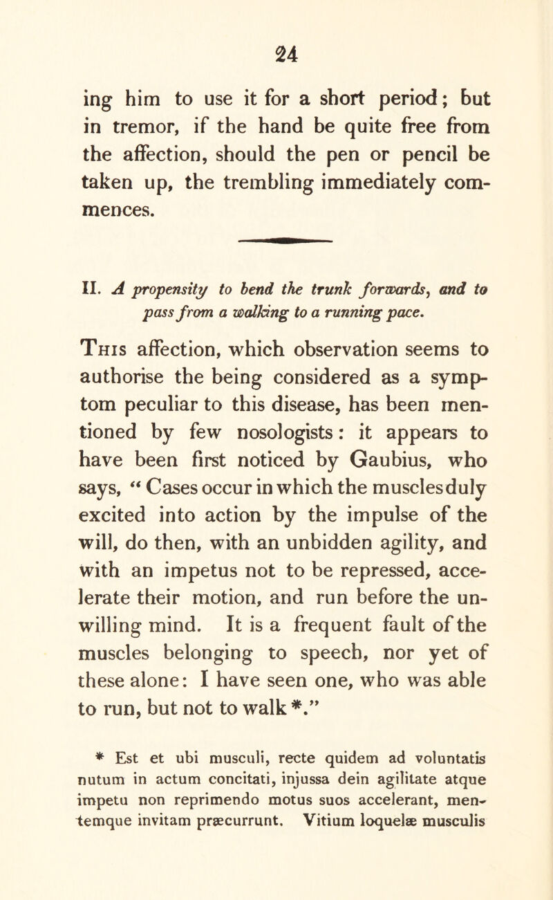 ing him to use it for a short period; but in tremor, if the hand be quite free from the affection, should the pen or pencil be taken up, the trembling immediately com- mences. II. A propensity to bend the trunk forwards, and to pass from a walking to a running pace. This affection, which observation seems to authorise the being considered as a symp- tom peculiar to this disease, has been men- tioned by few nosologists: it appears to have been first noticed by Gaubius, who says, “ Cases occur in which the musclesduly excited into action by the impulse of the will, do then, with an unbidden agility, and with an impetus not to be repressed, acce- lerate their motion, and run before the un- willing mind. It is a frequent fault of the muscles belonging to speech, nor yet of these alone: I have seen one, who was able to run, but not to walk*.” ♦ Est et ubi musculi, recte quidem ad voluntatis nutum in actum concitati, injussa dein agilitate atque impetu non reprimendo motus suos accelerant, men- temque invitam praecurrunt. Vitium loquelse musculis