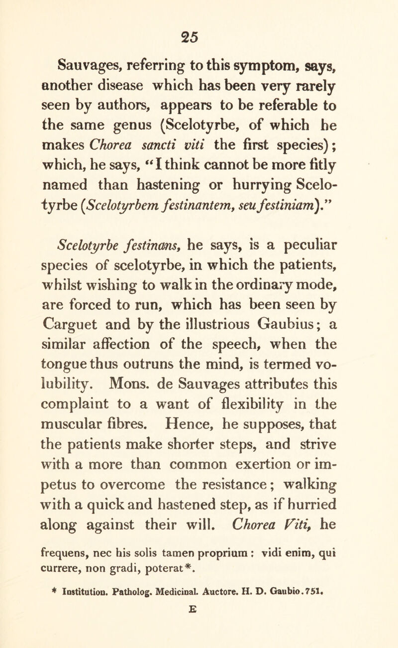 Sauvages, referring to this symptom, says, another disease which has been very rarely seen by authors, appears to be referable to the same genus (Scelotyrbe, of which he makes Chorea sancti viti the first species); which, he says, “ I think cannot be more fitly named than hastening or hurrying Scelo- tyrbe (Scelotyrbem festinantem, seu festiniam Scelotyrbe festinms, he says, is a peculiar species of scelotyrbe, in which the patients, whilst wishing to walk in the ordinary mode, are forced to run, which has been seen by Carguet and by the illustrious Gaubius; a similar affection of the speech, when the tongue thus outruns the mind, is termed vo- lubility. Mons. de Sauvages attributes this complaint to a want of flexibility in the muscular fibres. Hence, he supposes, that the patients make shorter steps, and strive with a more than common exertion or im- petus to overcome the resistance; walking with a quick and hastened step, as if hurried along against their will. Chorea Viti, he frequens, nec his solis tamen proprium : vidi enim, qui currere, non gradi, poterat*. * Institution. Patholog. Medicinal. Auctore. H. D. Gaubio.751. E