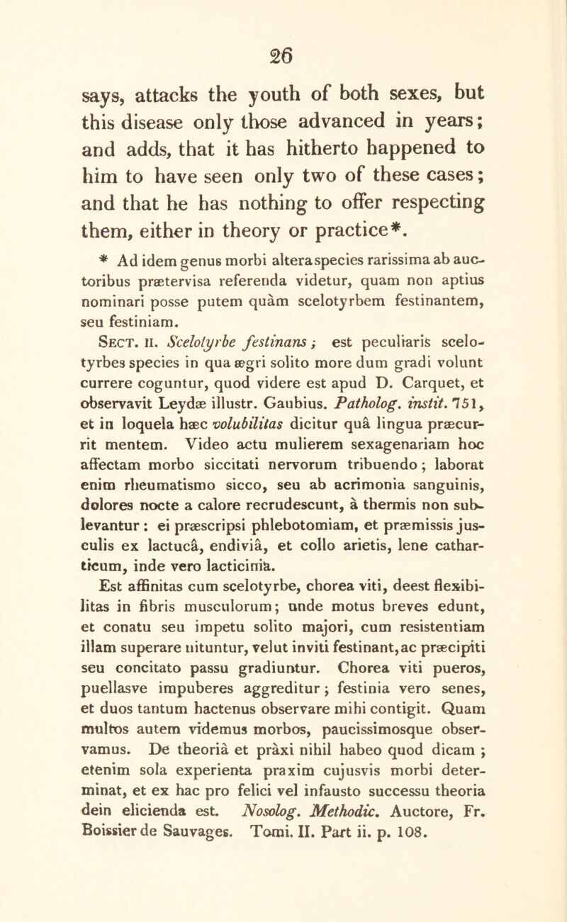 says, attacks the youth of both sexes, but this disease only those advanced in years; and adds, that it has hitherto happened to him to have seen only two of these cases; and that he has nothing to offer respecting them, either in theory or practice*. * Ad idem genus morbi alteraspecies rarissima ab auc- toribus praetervisa referenda videtur, quam non aptius nominari posse putem quam scelotyrbem festinantem, seu festiniam. Sect. h. Scelolyrbe festinans; est peculiar^ scelo- tyrbes species in qua segri solito more dum gradi volunt currere coguntur, quod videre est apud D. Carquet, et observavit Leydae illustr. Gaubius. Patholog. instit. 751, et in loquela haec volubilitas dicitur qua lingua praecur- rit mentem. Video actu mulierem sexagenariam hoc affectam morbo siccitati nervorum tribuendo; laborat enim rheumatismo sicco, seu ab acrimonia sanguinis, dolores nocte a calore recrudescunt, a thermis non sub- levantur : ei praescripsi phlebotomiam, et praemissis jus- culis ex lactuca, endivia, et collo arietis, lene cathar- ticum, inde vero lacticinia. Est affinitas cum scelotyrbe, cborea viti, deest flexibi- litas in fibris musculorum; unde motus breves edunt, et conatu seu irapetu solito majori, cum resistentiam illam superare uituntur, velut inviti festinant,ac prsecipiti seu concitato passu gradiuntur. Chorea viti pueros, puellasve impuberes aggreditur; festinia vero senes, et duos tantum hactenus observare mihi contigit. Quam multos autem videmus morbos, paucissimosque obser- vamus. De theoria et praxi nihil habeo quod dicam ; etenim sola experienta praxim cujusvis morbi deter- minat, et ex hac pro felici vel infausto successu theoria dein elicienda est. Nosolog. Methodic. Auctore, Fr. Boissierde Sauvages. Torai. II. Part ii. p. 108.