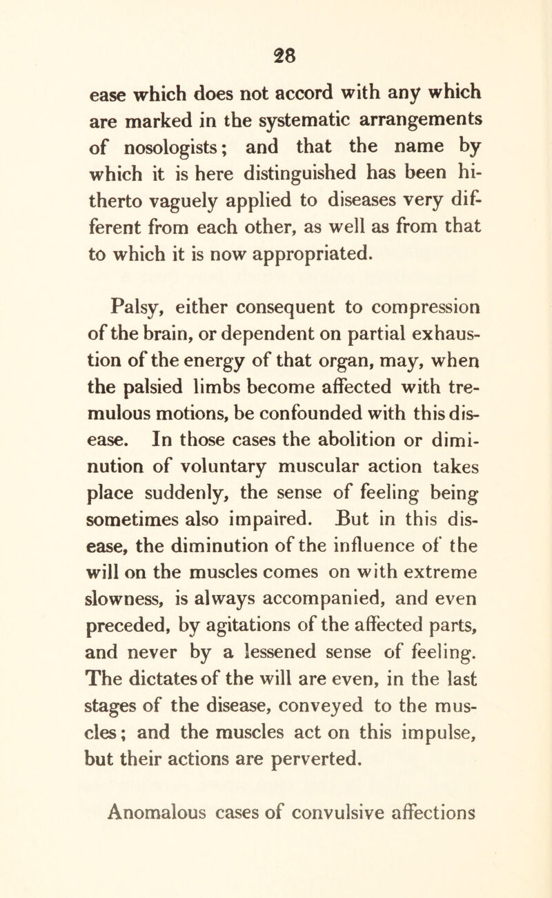 ease which does not accord with any which are marked in the systematic arrangements of nosologists; and that the name by which it is here distinguished has been hi- therto vaguely applied to diseases very dif- ferent from each other, as well as from that to which it is now appropriated. Palsy, either consequent to compression of the brain, or dependent on partial exhaus- tion of the energy of that organ, may, when the palsied limbs become affected with tre- mulous motions, be confounded with this dis- ease. In those cases the abolition or dimi- nution of voluntary muscular action takes place suddenly, the sense of feeling being sometimes also impaired. But in this dis- ease, the diminution of the influence of the will on the muscles comes on with extreme slowness, is always accompanied, and even preceded, by agitations of the affected parts, and never by a lessened sense of feeling. The dictates of the will are even, in the last stages of the disease, conveyed to the mus- cles; and the muscles acton this impulse, but their actions are perverted. Anomalous cases of convulsive affections