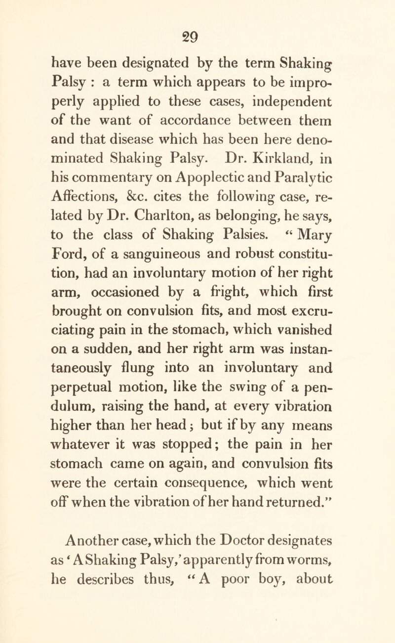 have been designated by the term Shaking Palsy : a term which appears to be impro- perly applied to these cases, independent of the want of accordance between them and that disease which has been here deno- minated Shaking Palsy. Dr. Kirkland, in his commentary on Apoplectic and Paralytic Affections, &c. cites the following case, re- lated by Dr. Charlton, as belonging, he says, to the class of Shaking Palsies. “ Mary Ford, of a sanguineous and robust constitu- tion, had an involuntary motion of her right arm, occasioned by a fright, which first brought on convulsion fits, and most excru- ciating pain in the stomach, which vanished on a sudden, and her right arm was instan- taneously flung into an involuntary and perpetual motion, like the swing of a pen- dulum, raising the hand, at every vibration higher than her head but if by any means whatever it was stopped; the pain in her stomach came on again, and convulsion fits were the certain consequence, which went off when the vibration of her hand returned.” Another case, which the Doctor designates as4 A Shaking Palsy/ apparently from worms, he describes thus, “ A poor boy, about