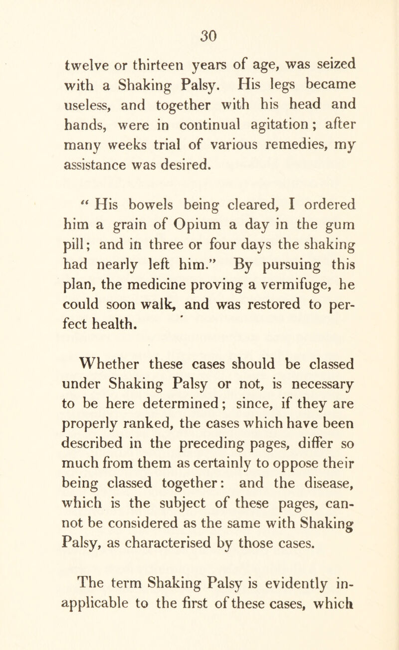 twelve or thirteen years of age, was seized with a Shaking Palsy. His legs became useless, and together with his head and hands, were in continual agitation; after many weeks trial of various remedies, my assistance was desired. “ His bowels being cleared, I ordered him a grain of Opium a day in the gum pill; and in three or four days the shaking had nearly left him.” By pursuing this plan, the medicine proving a vermifuge, he could soon walk, and was restored to per- fect health. Whether these cases should be classed under Shaking Palsy or not, is necessary to be here determined; since, if they are properly ranked, the cases which have been described in the preceding pages, differ so much from them as certainly to oppose their being classed together: and the disease, which is the subject of these pages, can- not be considered as the same with Shaking Palsy, as characterised by those cases. The term Shaking Palsy is evidently in- applicable to the first of these cases, which