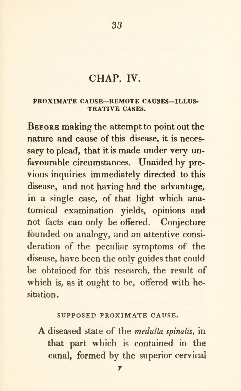 CHAP. IV. PROXIMATE CAUSE—REMOTE CAUSES—ILLUS- TRATIVE CASES. Before making the attempt to point out the nature and cause of this disease, it is neces- sary to plead, that it is made under very un- favourable circumstances. Unaided by pre- vious inquiries immediately directed to this disease, and not having had the advantage, in a single case, of that light which ana- tomical examination yields, opinions and not facts can only be offered. Conjecture founded on analogy, and an attentive consi- deration of the peculiar symptoms of the disease, have been the only guides that could be obtained for this research, the result of which is, as it ought to be, offered with he- sitation. SUPPOSED PROXIMATE CAUSE. A diseased state of the medulla spinalis, in that part which is contained in the canal, formed by the superior cervical r