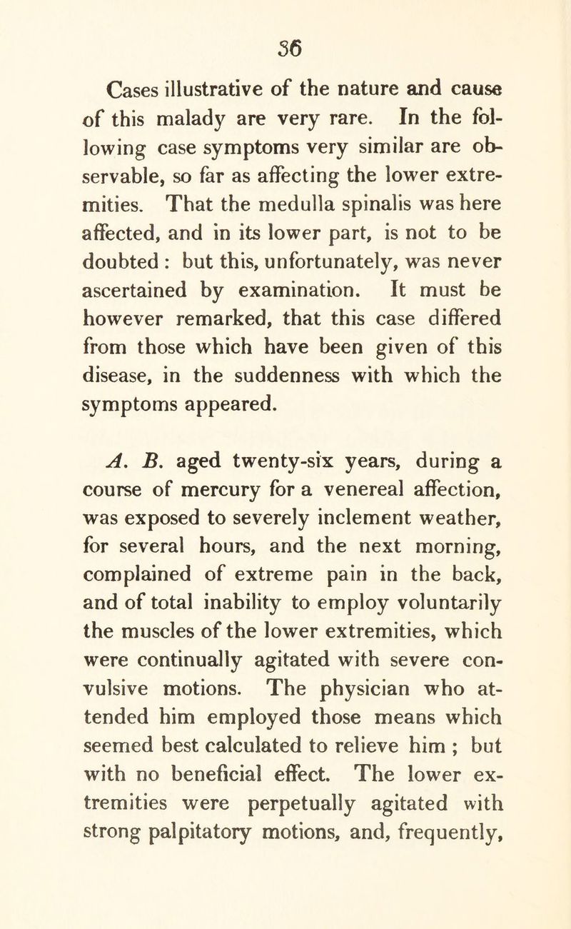 Cases illustrative of the nature and cause of this malady are very rare. In the fol- lowing case symptoms very similar are ob- servable, so far as affecting the lower extre- mities. That the medulla spinalis was here affected, and in its lower part, is not to be doubted : but this, unfortunately, was never ascertained by examination. It must be however remarked, that this case differed from those which have been given of this disease, in the suddenness with which the symptoms appeared. A. J3. aged twenty-six years, during a course of mercury for a venereal affection, was exposed to severely inclement weather, for several hours, and the next morning, complained of extreme pain in the back, and of total inability to employ voluntarily the muscles of the lower extremities, which were continually agitated with severe con- vulsive motions. The physician who at- tended him employed those means which seemed best calculated to relieve him ; but with no beneficial effect The lower ex- tremities were perpetually agitated with strong palpitatory motions, and, frequently.