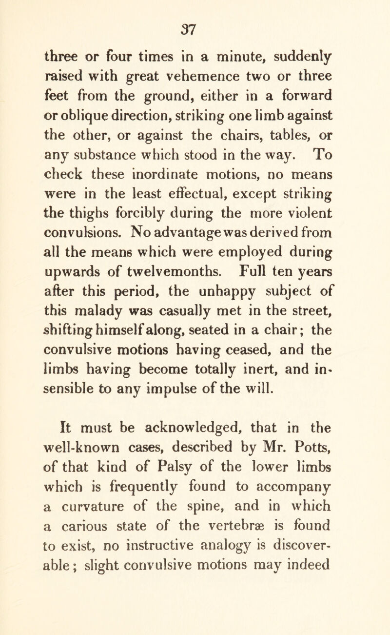 three or four times in a minute, suddenly raised with great vehemence two or three feet from the ground, either in a forward or oblique direction, striking one limb against the other, or against the chairs, tables, or any substance which stood in the way. To check these inordinate motions, no means were in the least effectual, except striking the thighs forcibly during the more violent convulsions. No advantage was derived from all the means which were employed during upwards of twelvemonths. Full ten years after this period, the unhappy subject of this malady was casually met in the street, shifting himself along, seated in a chair; the convulsive motions having ceased, and the limbs having become totally inert, and in- sensible to any impulse of the will. It must be acknowledged, that in the well-known cases, described by Mr. Potts, of that kind of Palsy of the lower limbs which is frequently found to accompany a curvature of the spine, and in which a carious state of the vertebrae is found to exist, no instructive analogy is discover- able ; slight convulsive motions may indeed