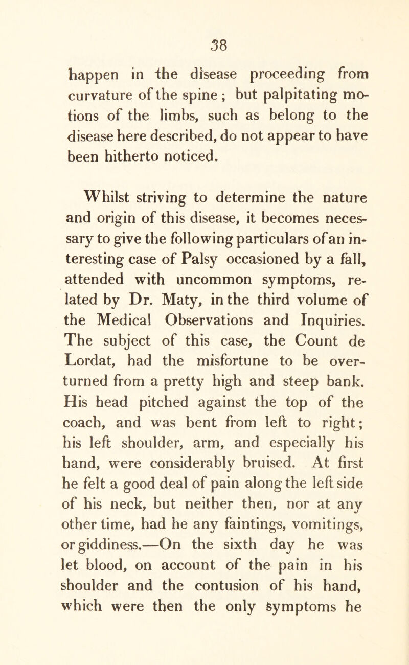 happen in the disease proceeding from curvature of the spine ; but palpitating mo- tions of the limbs, such as belong to the disease here described, do not appear to have been hitherto noticed. Whilst striving to determine the nature and origin of this disease, it becomes neces- sary to give the following particulars of an in- teresting case of Palsy occasioned by a fall, attended with uncommon symptoms, re- lated by Dr. Maty, in the third volume of the Medical Observations and Inquiries. The subject of this case, the Count de Lordat, had the misfortune to be over- turned from a pretty high and steep bank. H is head pitched against the top of the coach, and was bent from left to right; his left shoulder, arm, and especially his hand, were considerably bruised. At first he felt a good deal of pain along the left side of his neck, but neither then, nor at any other time, had he any faintings, vomitings, or giddiness.—On the sixth day he was let blood, on account of the pain in his shoulder and the contusion of his hand, which were then the only Symptoms he