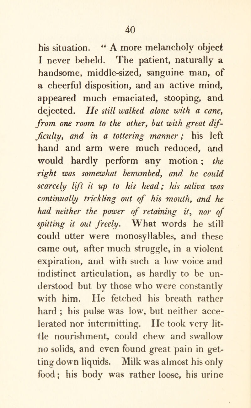 his situation. u A more melancholy object I never beheld. The patient, naturally a handsome, middle-sized, sanguine man, of a cheerful disposition, and an active mind, appeared much emaciated, stooping, and dejected. He still walked alone with a cane, from one room to the other, but with great dif- ficulty, and in a tottering manner; his left hand and arm were much reduced, and would hardly perform any motion ; the right was somewhat benumbed, and he could scarcely lift it up to his head; his saliva was continually trickling out of his mouth, and he had neither the power of retaining it, nor of spitting it out freely. What words he still could utter were monosyllables, and these came out, after much struggle, in a violent expiration, and with such a low voice and indistinct articulation, as hardly to be un- derstood but by those who were constantly with him. He fetched his breath rather hard ; his pulse was low, but neither acce- lerated nor intermitting. He took very lit- tle nourishment, could chew and swallow no solids, and even found great pain in get- ting down liquids. Milk was almost his only food; his body was rather loose, his urine