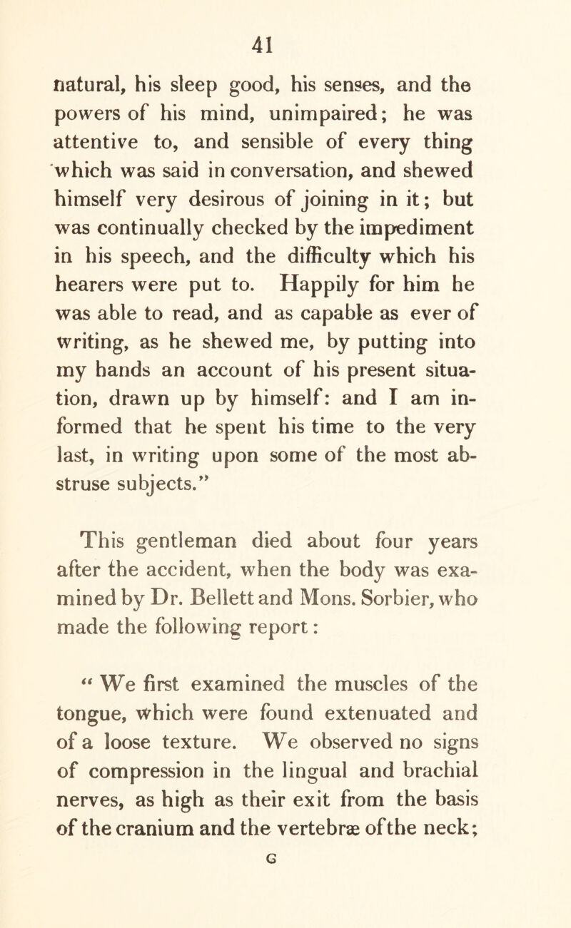 natural, his sleep good, his senses, and the powers of his mind, unimpaired; he was attentive to, and sensible of every thing which was said in conversation, and shewed himself very desirous of joining in it; but was continually checked by the impediment in his speech, and the difficulty which his hearers were put to. Happily for him he was able to read, and as capable as ever of writing, as he shewed me, by putting into my hands an account of his present situa- tion, drawn up by himself: and I am in- formed that he spent his time to the very last, in writing upon some of the most ab- struse subjects.’* Th is gentleman died about four years after the accident, when the body was exa- mined by Dr. Bellett and Mens. Sorbier, who made the following report: “ We first examined the muscles of the tongue, which were found extenuated and of a loose texture. We observed no signs of compression in the lingual and brachial nerves, as high as their exit from the basis of the cranium and the vertebrae of the neck; G
