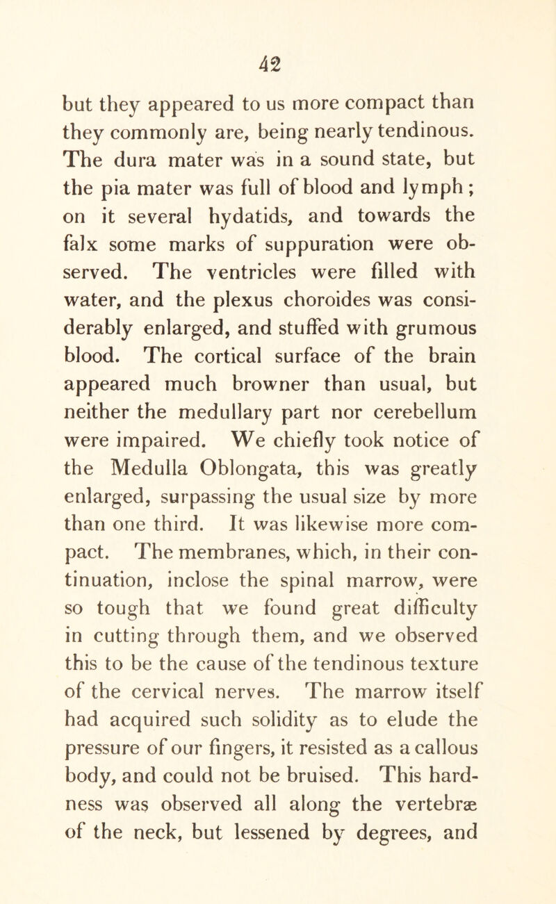 but they appeared to us more compact than they commonly are, being nearly tendinous. The dura mater was in a sound state, but the pia mater was full of blood and lymph; on it several hydatids, and towards the falx some marks of suppuration were ob- served. The ventricles were filled with water, and the plexus choroides was consi- derably enlarged, and stuffed with grumous blood. The cortical surface of the brain appeared much browner than usual, but neither the medullary part nor cerebellum were impaired. We chiefly took notice of the Medulla Oblongata, this was greatly enlarged, surpassing the usual size by more than one third. It was likewise more com- pact. The membranes, which, in their con- tinuation, inclose the spinal marrow, were so tough that we found great difficulty in cutting through them, and we observed this to be the cause of the tendinous texture of the cervical nerves. The marrow itself had acquired such solidity as to elude the pressure of our fingers, it resisted as a callous body, and could not be bruised. This hard- ness was observed all along the vertebrae of the neck, but lessened by degrees, and