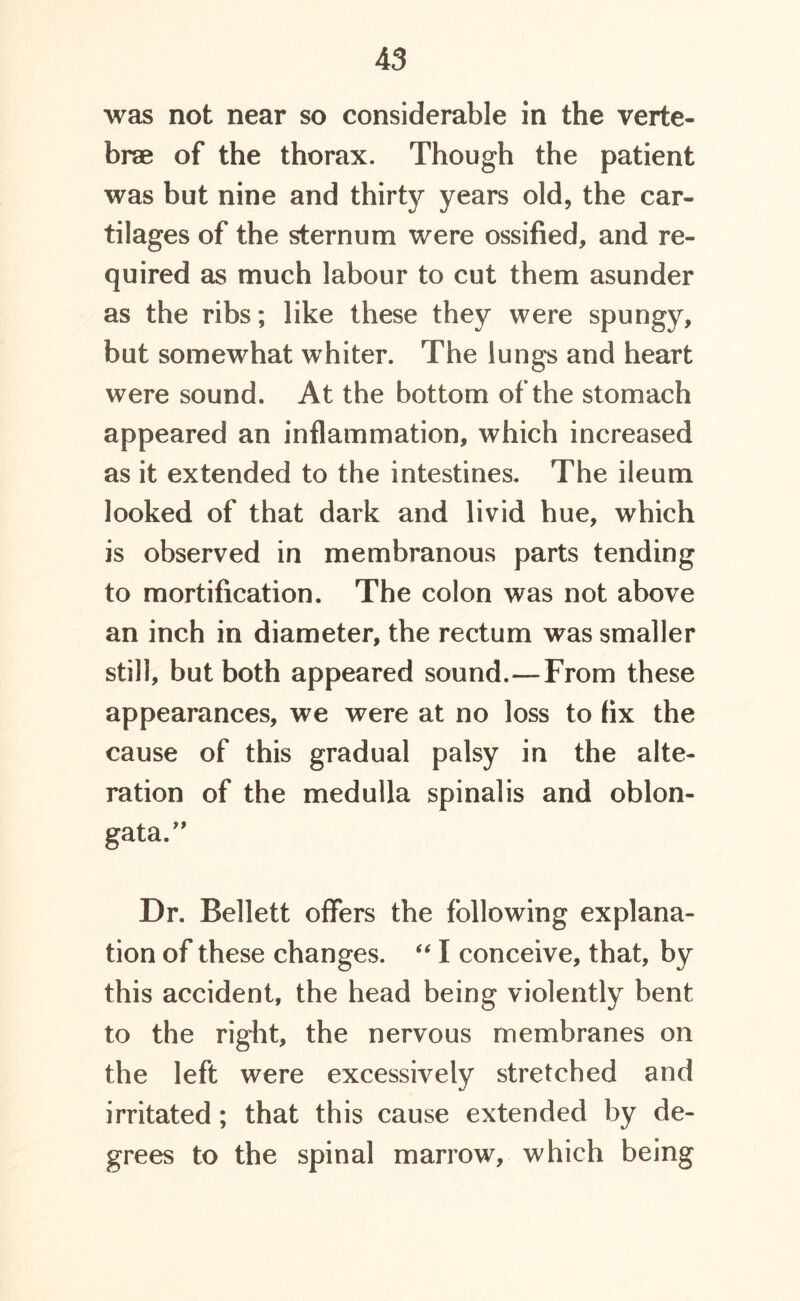 was not near so considerable in the verte- brae of the thorax. Though the patient was but nine and thirty years old, the car- tilages of the sternum were ossified, and re- quired as much labour to cut them asunder as the ribs; like these they were spungy, but somewhat whiter. The lungs and heart were sound. At the bottom of the stomach appeared an inflammation, which increased as it extended to the intestines. The ileum looked of that dark and livid hue, which is observed in membranous parts tending to mortification. The colon was not above an inch in diameter, the rectum was smaller still, but both appeared sound.—From these appearances, we were at no loss to fix the cause of this gradual palsy in the alte- ration of the medulla spinalis and oblon- gata/' Dr. Bellett offers the following explana- tion of these changes. “ I conceive, that, by this accident, the head being violently bent to the right, the nervous membranes on the left were excessively stretched and irritated; that this cause extended by de- grees to the spinal marrow, which being