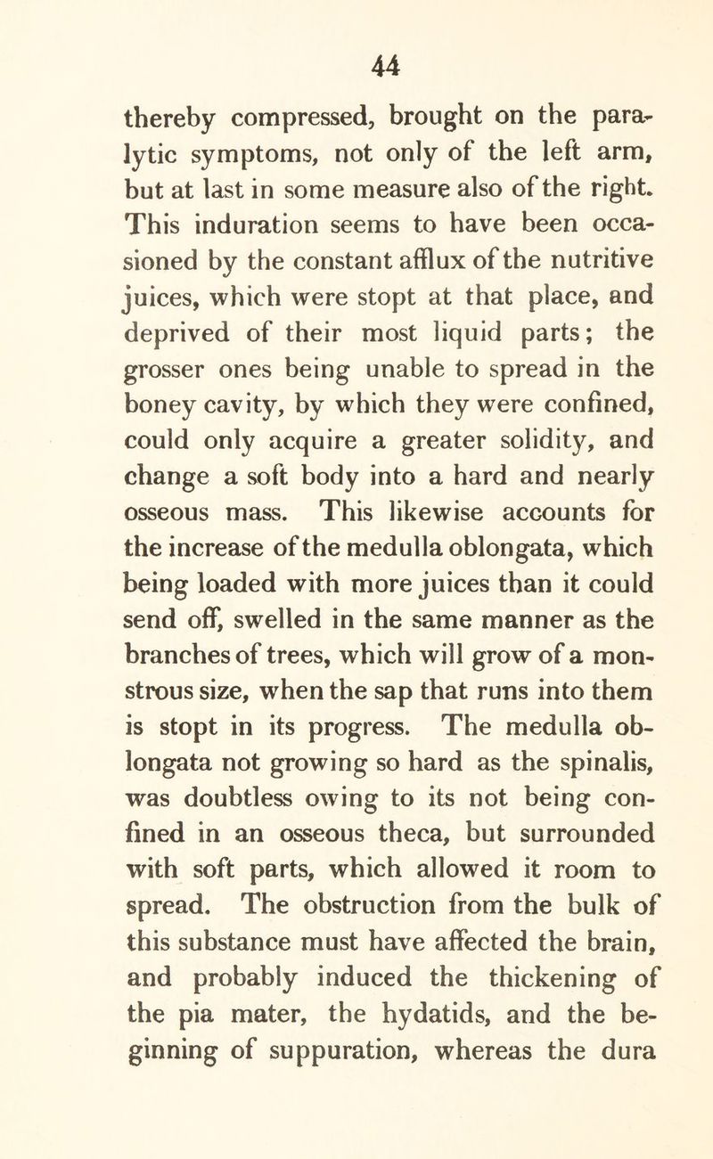 thereby compressed, brought on the para- lytic symptoms, not only of the left arm, but at last in some measure also of the right* This induration seems to have been occa- sioned by the constant afflux of the nutritive juices, which were stopt at that place, and deprived of their most liquid parts; the grosser ones being unable to spread in the boney cavity, by which they were confined, could only acquire a greater solidity, and change a soft body into a hard and nearly osseous mass. This likewise accounts for the increase of the medulla oblongata, which being loaded with more juices than it could send off, swelled in the same manner as the branches of trees, which will grow of a mon- strous size, when the sap that runs into them is stopt in its progress. The medulla ob- longata not growing so hard as the spinalis, was doubtless owing to its not being con- fined in an osseous theca, but surrounded with soft parts, which allowed it room to spread. The obstruction from the bulk of this substance must have affected the brain, and probably induced the thickening of the pia mater, the hydatids, and the be- ginning of suppuration, whereas the dura