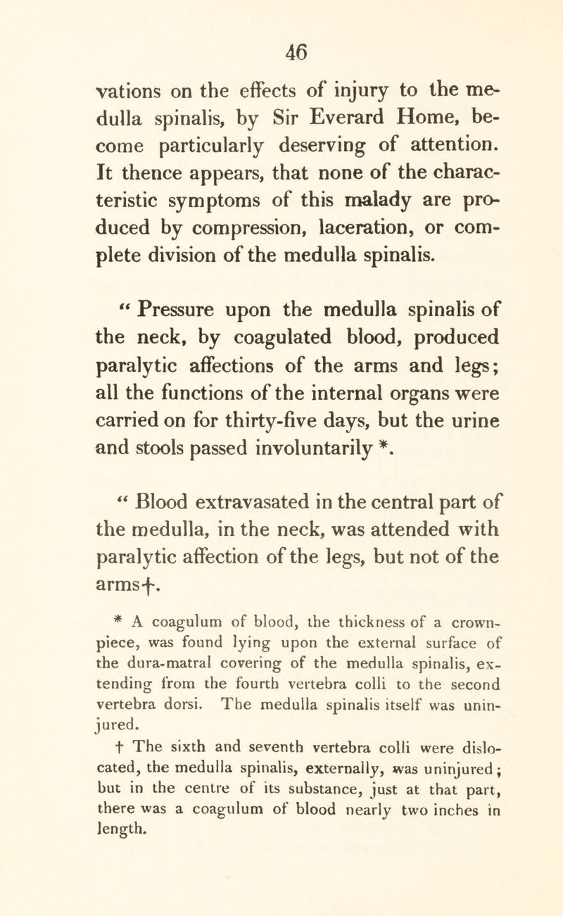 vations on the effects of injury to the me- dulla spinalis, by Sir Everard Home, be- come particularly deserving of attention. It thence appears, that none of the charac- teristic symptoms of this malady are pro- duced by compression, laceration, or com- plete division of the medulla spinalis. “ Pressure upon the medulla spinalis of the neck, by coagulated blood, produced paralytic affections of the arms and legs; all the functions of the internal organs were carried on for thirty-five days, but the urine and stools passed involuntarily *. “ Blood extravasated in the central part of the medulla, in the neck, was attended with paralytic affection of the legs, but not of the armsf. * A coagulum of blood, the thickness of a crown- piece, was found lying upon the external surface of the dura-mat ra! covering of the medulla spinalis, ex- tending from the fourth vertebra colli to the second vertebra dorsi. The medulla spinalis itself was unin- jured. t The sixth and seventh vertebra colli were dislo- cated, the medulla spinalis, externally, was uninjured; but in the centre of its substance, just at that part, there was a coagulum of blood nearly two inches in length.