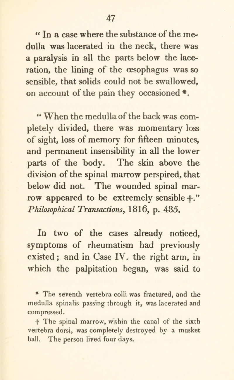 “ In a case where the substance of the me- dulla was lacerated in the neck, there was a paralysis in all the parts below the lace- ration, the lining of the oesophagus was so sensible, that solids could not be swallowed, on account of the pain they occasioned *. “ When the medulla of the back was com- pletely divided, there was momentary loss of sight, loss of memory for fifteen minutes, and permanent insensibility in all the lower parts of the body. The skin above the division of the spinal marrow perspired, that below did not. The wounded spinal mar- row appeared to be extremely sensible 'f” Philosophical Transactions, 1816, p. 485. In two of the cases already noticed, symptoms of rheumatism had previously existed; and in Case IV. the right arm, in which the palpitation began, was said to * The seventh vertebra colli was fractured, and the medulla spinalis passing through it, was lacerated and compressed. f The spinal marrow, within the canal of the sixth vertebra dorsi, was completely destroyed by a musket ball. The person lived four days.