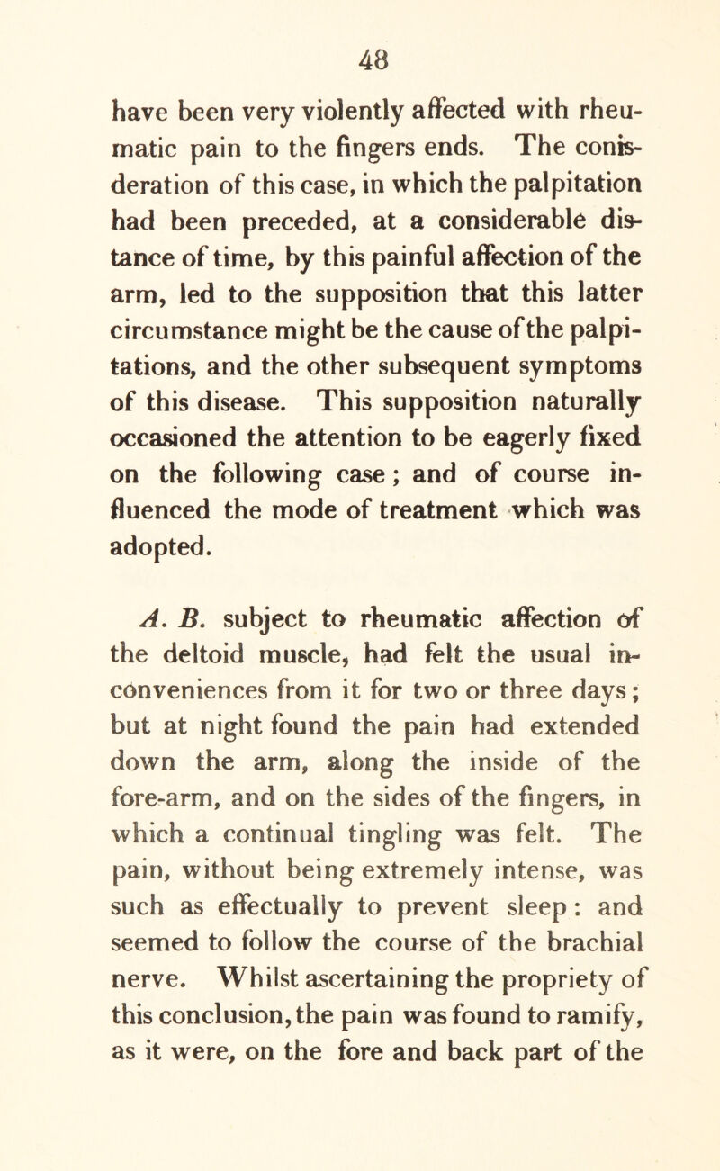 have been very violently affected with rheu- matic pain to the fingers ends. The confe- deration of this case, in which the palpitation had been preceded, at a considerable dis- tance of time, by this painful affection of the arm, led to the supposition that this latter circumstance might be the cause of the palpi- tations, and the other subsequent symptoms of this disease. This supposition naturally occasioned the attention to be eagerly fixed on the following case; and of course in- fluenced the mode of treatment which was adopted. A. B. subject to rheumatic affection of the deltoid muscle, had felt the usual in- conveniences from it for two or three days; but at night found the pain had extended down the arm, along the inside of the fore-arm, and on the sides of the fingers, in which a continual tingling was felt. The pain, without being extremely intense, was such as effectually to prevent sleep: and seemed to follow the course of the brachial nerve. Whilst ascertaining the propriety of this conclusion, the pain was found to ramify, as it were, on the fore and back part of the