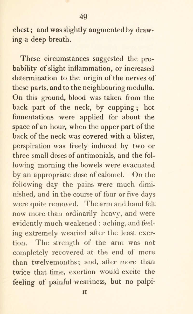 chest; and was slightly augmented by draw- ing a deep breath. These circumstances suggested the pro- bability of slight inflammation, or increased determination to the origin of the nerves of these parts, and to the neighbouring medulla. On this ground, blood was taken from the back part of the neck, by cupping; hot fomentations were applied for about the space of an hour, when the upper part of the back of the neck was covered with a blister, perspiration was freely induced by two or three small doses of antimonials, and the fol- lowing morning the bowels were evacuated by an appropriate dose of calomel. On the following day the pains were much dimi- nished, and in the course of four or five days were quite removed. The arm and hand felt now more than ordinarily heavy, and were evidently much weakened : aching, and feel- ing extremely wrearied after the least exer- tion. The strength of the arm was not completely recovered at the end ot more than twelvemonths; and, after more than twice that time, exertion would excite the feeling of painful weariness, but no palpi- H