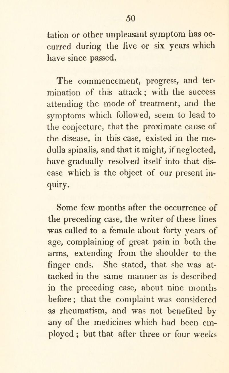 tation or other unpleasant symptom has oc- curred during the five or six years which have since passed. The commencement, progress, and ter- mination of this attack; with the success attending the mode of treatment, and the symptoms which followed, seem to lead to the conjecture, that the proximate cause of the disease, in this case, existed in the me- dulla spinalis, and that it might, if neglected, have gradually resolved itself into that dis- ease which is the object of our present in- quiry. Some few months after the occurrence of the preceding case, the writer of these lines was called to a female about forty years of age, complaining of great pain in both the arms, extending from the shoulder to the finger ends. She stated, that she was at- tacked in the same manner as is described in the preceding case, about nine months before; that the complaint was considered as rheumatism, and was not benefited by any of the medicines which had been em- ployed ; but that after three or four weeks