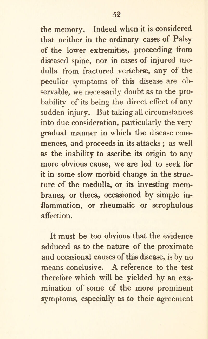 the memory. Indeed when it is considered that neither in the ordinary cases of Palsy of the lower extremities, proceeding from diseased spine, nor in cases of injured me- dulla from fractured vertebrae, any of the peculiar symptoms of this disease are ob- servable, we necessarily doubt as to the pro- bability of its being the direct effect ot any sudden injury. But taking all circumstances into due consideration, particularly the very gradual manner in which the disease com- mences, and proceeds in its attacks ; as well as the inability to ascribe its origin to any more obvious cause, we are led to seek for it in some slow morbid change in the struc- ture of the medulla, or its investing mem- branes, or theca, occasioned by simple in- flammation, or rheumatic or scrophulous affection. It must be too obvious that the evidence adduced as to the nature of the proximate and occasional causes of this disease, is by no means conclusive. A reference to the test therefore which will be yielded by an exa- mination of some of the more prominent symptoms, especially as to their agreement