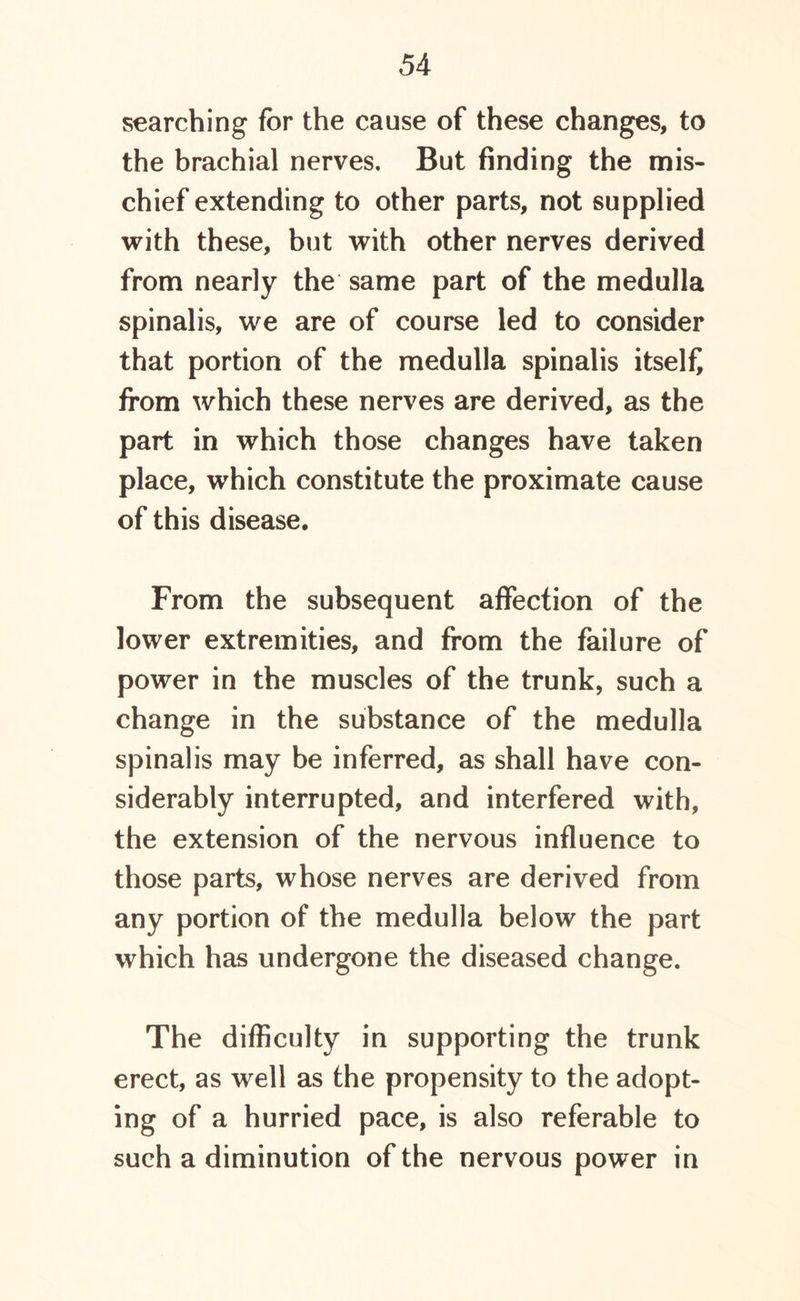 searching for the cause of these changes, to the brachial nerves. But finding the mis- chief extending to other parts, not supplied with these, but with other nerves derived from nearly the same part of the medulla spinalis, we are of course led to consider that portion of the medulla spinalis itself from which these nerves are derived, as the part in which those changes have taken place, which constitute the proximate cause of this disease. From the subsequent affection of the lower extremities, and from the failure of power in the muscles of the trunk, such a change in the substance of the medulla spinalis may be inferred, as shall have con- siderably interrupted, and interfered with, the extension of the nervous influence to those parts, whose nerves are derived from any portion of the medulla below the part which has undergone the diseased change. The difficulty in supporting the trunk erect, as well as the propensity to the adopt- ing of a hurried pace, is also referable to such a diminution of the nervous power in