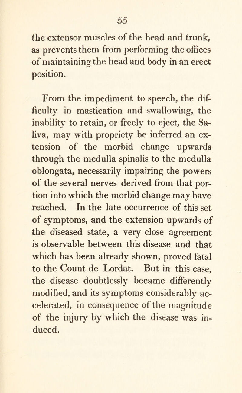 the extensor muscles of the head and trunk, as prevents them from performing the offices of maintaining the head and body in an erect position. From the impediment to speech, the dif- ficulty in mastication and swallowing, the inability to retain, or freely to eject, the Sa- liva, may with propriety be inferred an ex- tension of the morbid change upwards through the medulla spinalis to the medulla oblongata, necessarily impairing the powers of the several nerves derived from that por- tion into which the morbid change may have reached. In the late occurrence of this set of symptoms, and the extension upwards of the diseased state, a very close agreement is observable between this disease and that which has been already shown, proved fatal to the Count de Lordat. But in this case, the disease doubtlessly became differently modified, and its symptoms considerably ac- celerated, in consequence of the magnitude of the injury by which the disease was in- duced.