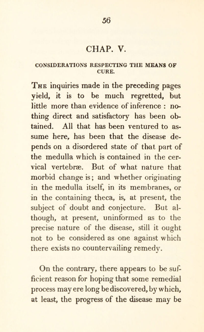 CHAP. V. CONSIDERATIONS RESPECTING THE MEANS OF CURE. The inquiries made in the preceding pages yield, it is to be much regretted, but little more than evidence of inference : no- thing direct and satisfactory has been ob- tained. All that has been ventured to as- sume here, has been that the disease de- pends on a disordered state of that part of the medulla which is contained in the cer- vical vertebrae. But of what nature that morbid change is; and whether originating in the medulla itself, in its membranes, or in the containing theca, is, at present, the subject of doubt and conjecture. But al- though, at present, uninformed as to the precise nature of the disease, still it ought not to be considered as one against which there exists no countervailing remedy. On the contrary, there appears to be suf- ficient reason for hoping that some remedial process may ere long be discovered, by which, at least, the progress of the disease may be