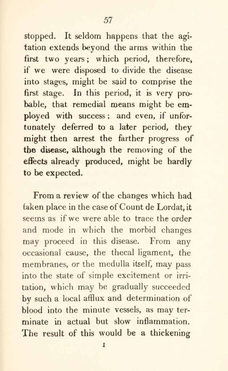 stopped. It seldom happens that the agi- tation extends beyond the arms within the first two years; which period, therefore, if we were disposed to divide the disease into stages, might be said to comprise the first stage. In this period, it is very pro- bable, that remedial means might be em- ployed with success; and even, if unfor- tunately deferred to a later period, they might then arrest the farther progress of the disease, although the removing of the effects already produced, might be hardly to be expected. From a review of the changes which had taken place in the case of Count de Lord at, it seems as if we were able to trace the order and mode in which the morbid changes may proceed in this disease. From any occasional cause, the thecal ligament, the membranes, or the medulla itself, may pass into the state of simple excitement or irri- tation, which may be gradually succeeded by such a local afflux and determination of blood into the minute vessels, as may ter- minate in actual but slow inflammation. The result of this would be a thickening i