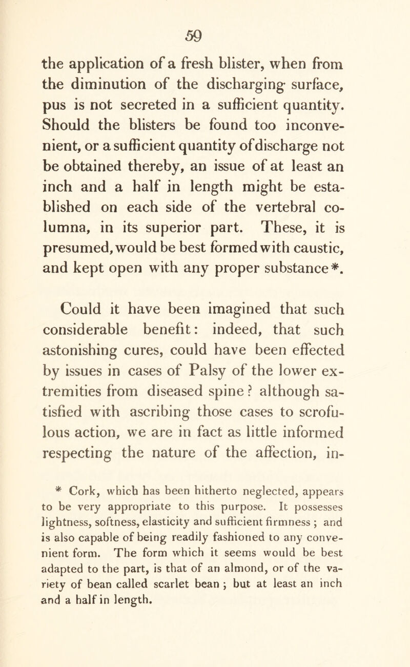 the application of a fresh blister, when from the diminution of the discharging surface, pus is not secreted in a sufficient quantity. Should the blisters be found too inconve- nient, or a sufficient quantity of discharge not be obtained thereby, an issue of at least an inch and a half in length might be esta- blished on each side of the vertebral co- lumna, in its superior part. These, it is presumed, would be best formed with caustic, and kept open with any proper substance*. Could it have been imagined that such considerable benefit: indeed, that such astonishing cures, could have been effected by issues in cases of Palsy of the lower ex- tremities from diseased spine ? although sa- tisfied with ascribing those cases to scrofu- lous action, we are in fact as little informed respecting the nature of the affection, in- * Cork, which has been hitherto neglected, appears to be very appropriate to this purpose. It possesses lightness, softness, elasticity and sufficient firmness ; and is also capable of being readily fashioned to any conve- nient form. The form which it seems would be best adapted to the part, is that of an almond, or of the va- riety of bean called scarlet bean ; but at least an inch and a half in length.
