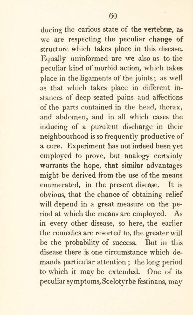 ducing the carious state of the vertebrae, as we are respecting the peculiar change of structure which takes place in this disease. Equally uninformed are we also as to the peculiar kind of morbid action, which takes place in the ligaments of the joints; as well as that which takes place in different in- stances of deep seated pains and affections of the parts contained in the head, thorax, and abdomen, and in all which cases the inducing of a purulent discharge in their neighbourhood is so frequently productive of a cure. Experiment has not indeed been yet employed to prove, but analogy certainly warrants the hope, that similar advantages might be derived from the use of the means enumerated, in the present disease. It is obvious, that the chance of obtaining relief will depend in a great measure on the pe- riod at which the means are employed. As in every other disease, so here, the earlier the remedies are resorted to, the greater will be the probability of success. But in this disease there is one circumstance which de- mands particular attention ; the long period to which it may be extended. One of its peculiar symptoms, Scelotyrbe festinans, may
