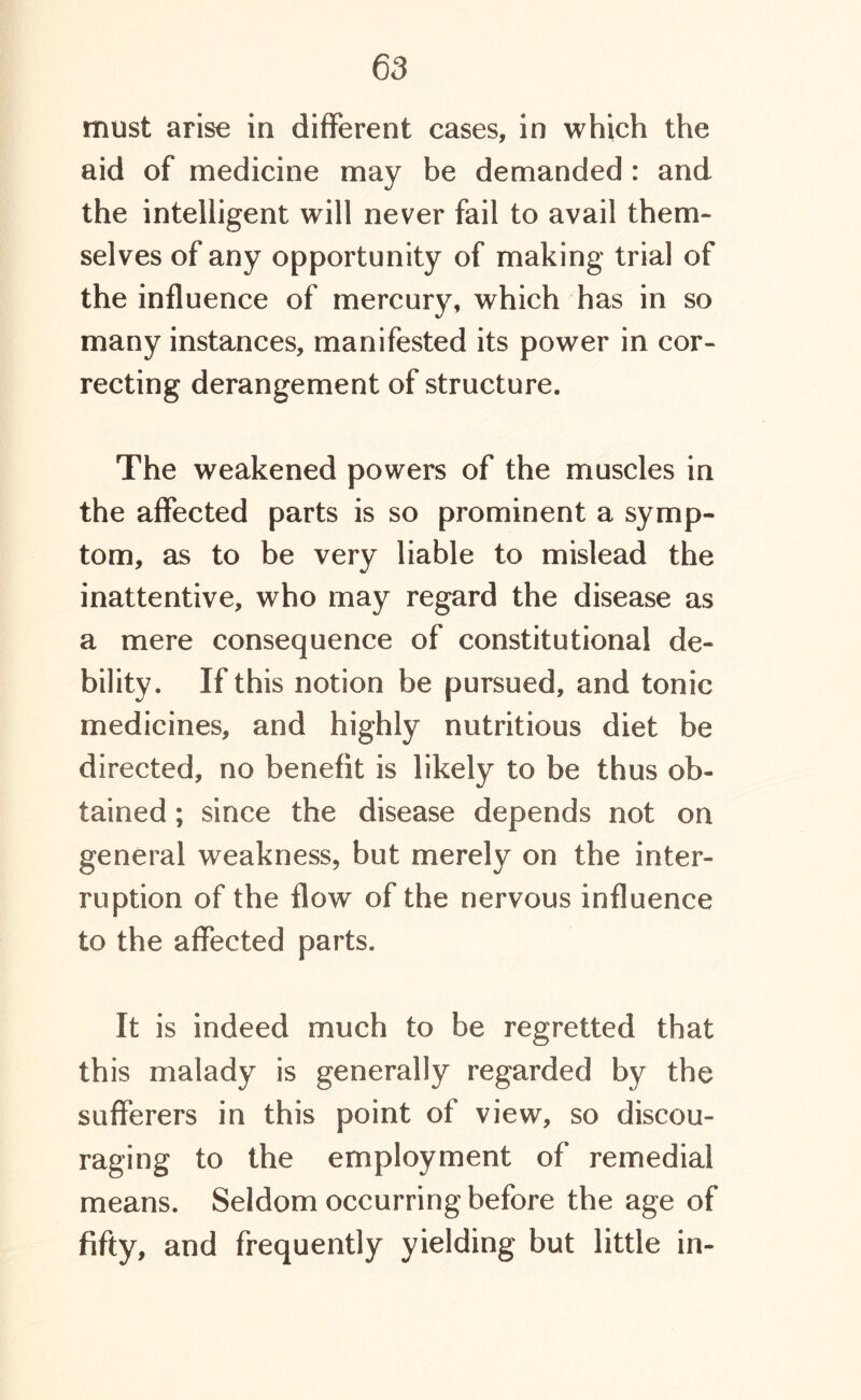 must arise in different cases, in which the aid of medicine may be demanded : and the intelligent will never fail to avail them- selves of any opportunity of making trial of the influence of mercury, which has in so many instances, manifested its power in cor- recting derangement of structure. The weakened powers of the muscles in the affected parts is so prominent a symp- tom, as to be very liable to mislead the inattentive, who may regard the disease as a mere consequence of constitutional de- bility. If this notion be pursued, and tonic medicines, and highly nutritious diet be directed, no benefit is likely to be thus ob- tained ; since the disease depends not on general weakness, but merely on the inter- ruption of the flow of the nervous influence to the affected parts. It is indeed much to be regretted that this malady is generally regarded by the sufferers in this point of view, so discou- raging to the employment of remedial means. Seldom occurring before the age of fifty, and frequently yielding but little in-