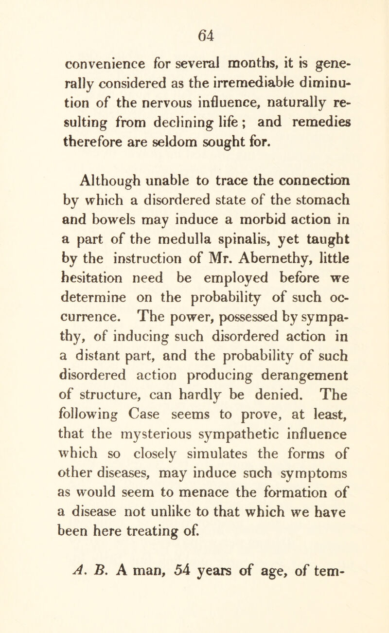 convenience for several months, it is gene- rally considered as the irremediable diminu- tion of the nervous influence, naturally re- sulting from declining life ; and remedies therefore are seldom sought for. Although unable to trace the connection by which a disordered state of the stomach and bowels may induce a morbid action in a part of the medulla spinalis, yet taught by the instruction of Mr. Abernethy, little hesitation need be employed before we determine on the probability of such oc- currence. The power, possessed by sympa- thy, of inducing such disordered action in a distant part, and the probability of such disordered action producing derangement of structure, can hardly be denied. The following Case seems to prove, at least, that the mysterious sympathetic influence which so closely simulates the forms of other diseases, may induce such symptoms as would seem to menace the formation of a disease not unlike to that which we have been here treating of. A. B. A man, 54 years of age, of tern-