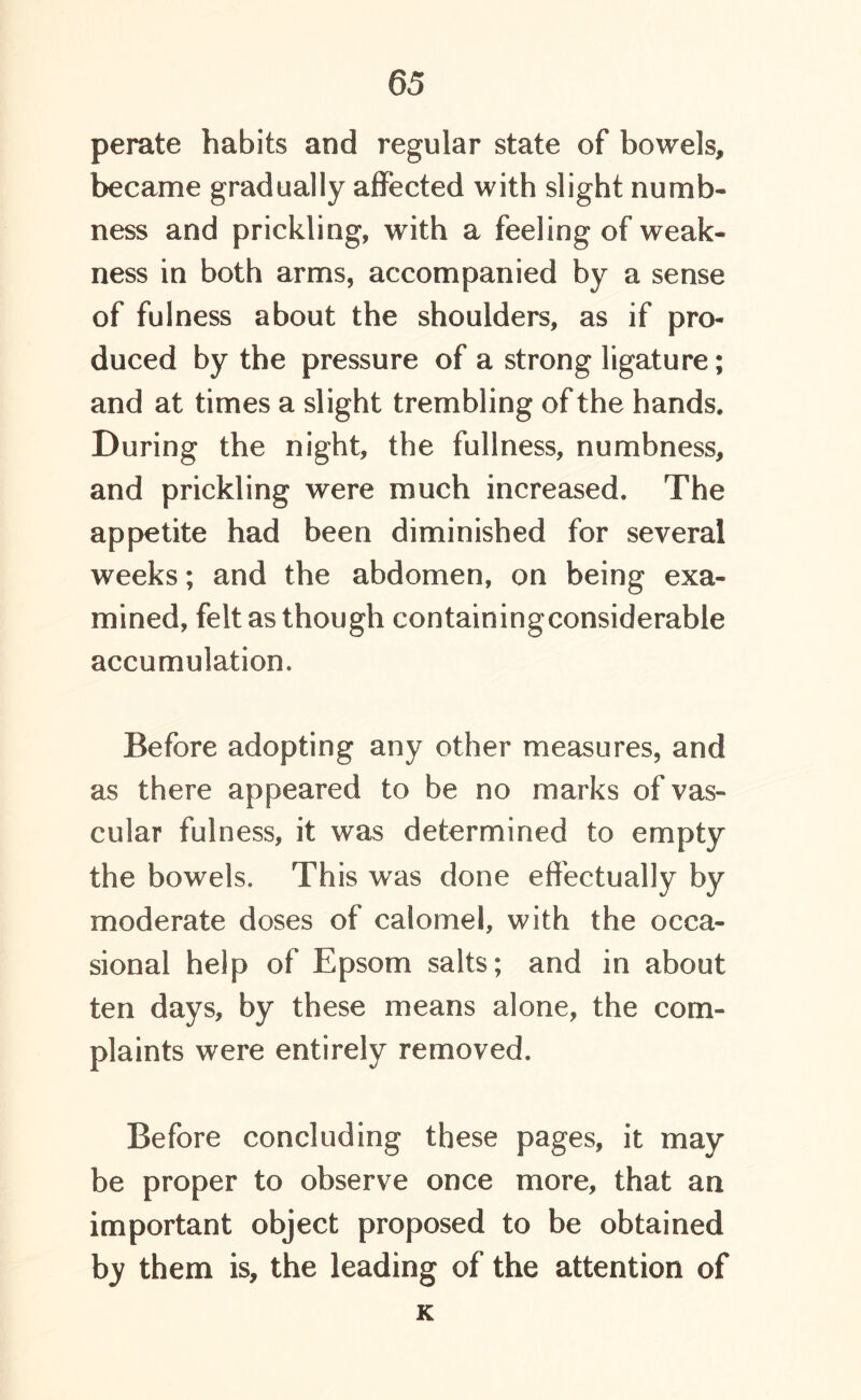 perate habits and regular state of bowels, became gradually affected with slight numb- ness and prickling, with a feeling of weak- ness in both arms, accompanied by a sense of fulness about the shoulders, as if pro- duced by the pressure of a strong ligature; and at times a slight trembling of the hands. During the night, the fullness, numbness, and prickling were much increased. The appetite had been diminished for several weeks; and the abdomen, on being exa- mined, felt as though containingconsiderable accumulation. Before adopting any other measures, and as there appeared to be no marks of vas- cular fulness, it was determined to empty the bowels. This was done effectually by moderate doses of calomel, with the occa- sional help of Epsom salts; and in about ten days, by these means alone, the com- plaints were entirely removed. Before concluding these pages, it may be proper to observe once more, that an important object proposed to be obtained by them is, the leading of the attention of K