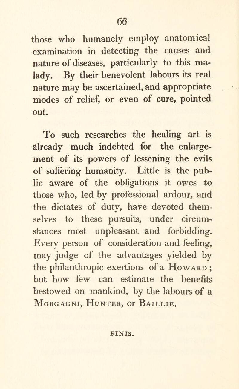 those who humanely employ anatomical examination in detecting the causes and nature of diseases, particularly to this ma- lady. By their benevolent labours its real nature may be ascertained, and appropriate modes of relief, or even of cure, pointed out. To such researches the healing art is already much indebted for the enlarge- ment of its powers of lessening the evils of suffering humanity. Little is the pub- lic aware of the obligations it owes to those who, led by professional ardour, and the dictates of duty, have devoted them- selves to these pursuits, under circum- stances most unpleasant and forbidding. Every person of consideration and feeling, may judge of the advantages yielded by the philanthropic exertions of a Howard ; but how few can estimate the benefits bestowed on mankind, by the labours of a Morgagni, Hunter, or Baillie. finis.