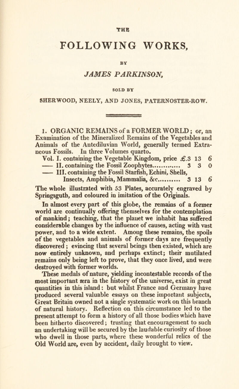 THE FOLLOWING WORKS, BY JAMES PARKINSON, SOLD BY SHERWOOD, NEELY, AND JONES, PATERNOSTER-ROW. 1. ORGANIC REMAINS of a FORMER WORLD; or, an Examination of the Mineralized Remains of the Vegetables and Animals of the Antediluvian World, generally termed Extra- neous Fossils. In three Volumes quarto. Vol. I. containing the Vegetable Kingdom, price ,£.3 13 6 II. containing the Fossil Zoophytes 3 3 0 III. containing the Fossil Starfish, Echini, Shells, Insects, Amphibia, Mammalia, See 3 13 6 The whole illustrated with 53 Plates, accurately engraved by Springsgutb, and coloured in imitation of the Originals. In almost every part of this globe, the remains of a former world are continually offering themselves for the contemplation of mankind; teaching, that the planet we inhabit has suffered considerable changes by the influence of causes, acting with vast power, and to a wide extent. Among these remains, the spoils of the vegetables and animals of former days are frequently discovered; evincing that several beings then existed, which are now entirely unknown, and perhaps extinct; their mutilated remains only being left to prove, that they once lived, and were destroyed with former worlds. These medals of nature, yielding incontestable records of the most important sera in the history of the universe, exist in great quantities in this island: but whilst France and Germany have produced several valuable essays on these important subjects, Great Britain owned not a single systematic work on this branch of natural history. Reflection on this circumstance led to the present attempt to form a history of all those bodies which have been hitherto discovered; trusting that encouragement to such an undertaking will be secured by the laudable curiosity of those who dwell in those parts, where these wonderful relics of the Old World are, even by accident, daily brought to view.